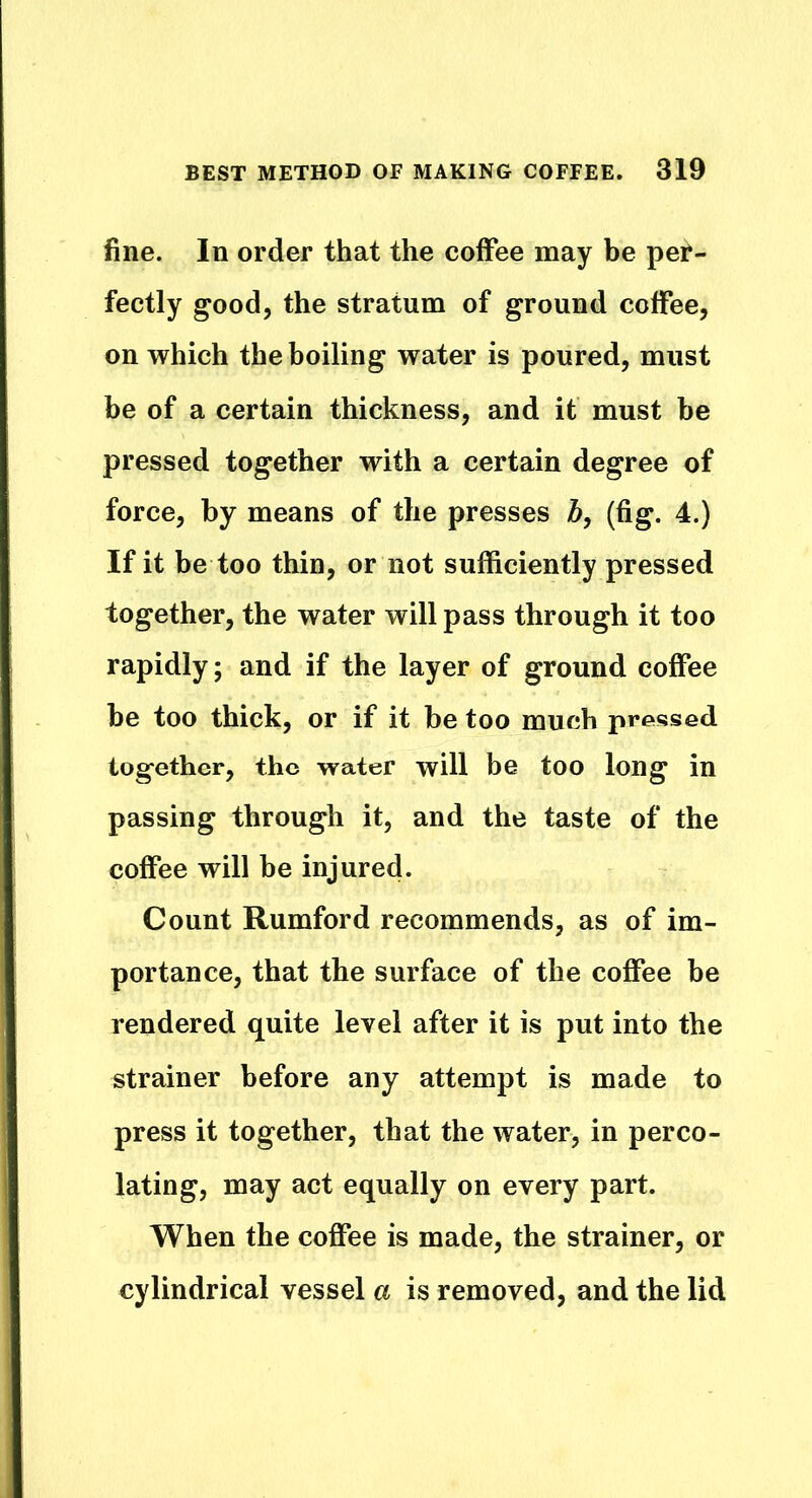 fine. In order that the coffee may be per- fectly good, the stratum of ground coffee, on which the boiling water is poured, must be of a certain thickness, and it must be pressed together with a certain degree of force, by means of the presses b, (fig. 4.) If it be too thin, or not sufficiently pressed together, the water will pass through it too rapidly; and if the layer of ground coffee be too thick, or if it be too much pressed together, the water will be too long in passing through it, and the taste of the coffee will be injured. Count Rumford recommends, as of im- portance, that the surface of the coffee be rendered quite level after it is put into the strainer before any attempt is made to press it together, that the water, in perco- lating, may act equally on every part. When the coffee is made, the strainer, or cylindrical vessel a is removed, and the lid