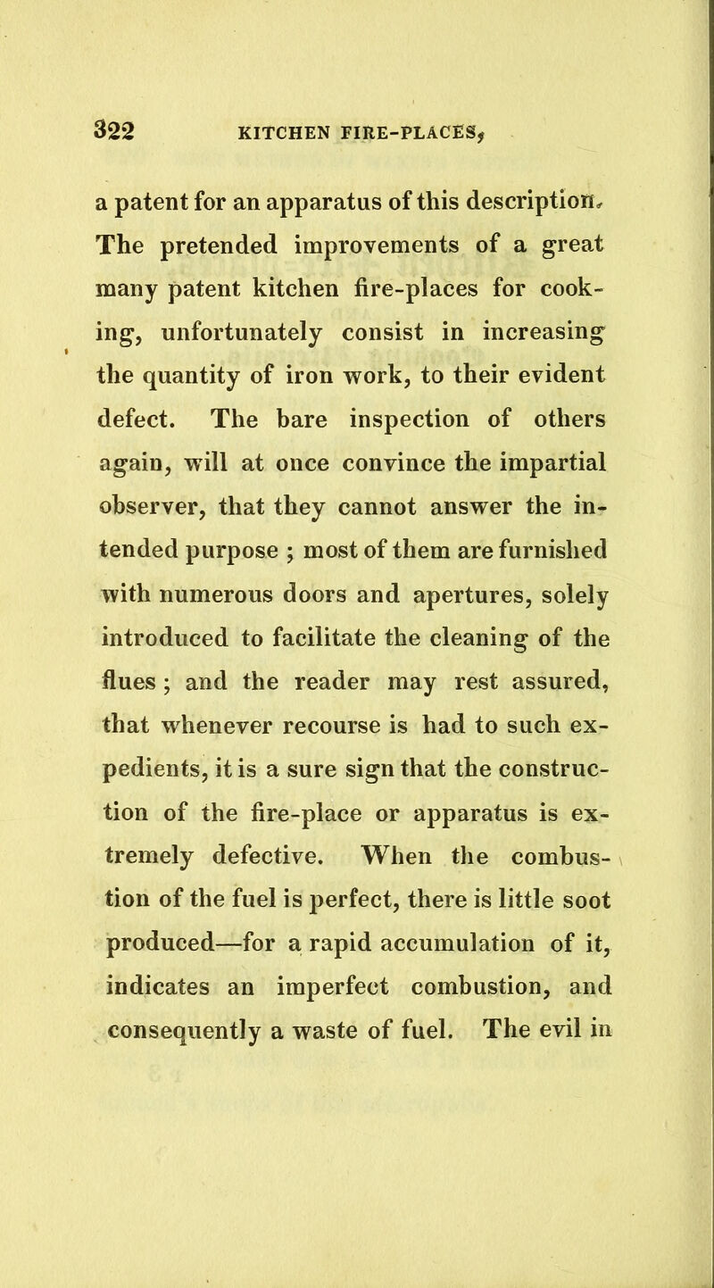 a patent for an apparatus of this description. The pretended improvements of a great many patent kitchen fire-places for cook- ing, unfortunately consist in increasing the quantity of iron work, to their evident defect. The bare inspection of others again, will at once convince the impartial observer, that they cannot answer the in- tended purpose ; most of them are furnished with numerous doors and apertures, solely introduced to facilitate the cleaning of the flues; and the reader may rest assured, that whenever recourse is had to such ex- pedients, it is a sure sign that the construc- tion of the fire-place or apparatus is ex- tremely defective. When the combus- tion of the fuel is perfect, there is little soot produced—for a rapid accumulation of it, indicates an imperfect combustion, and consequently a waste of fuel. The evil in