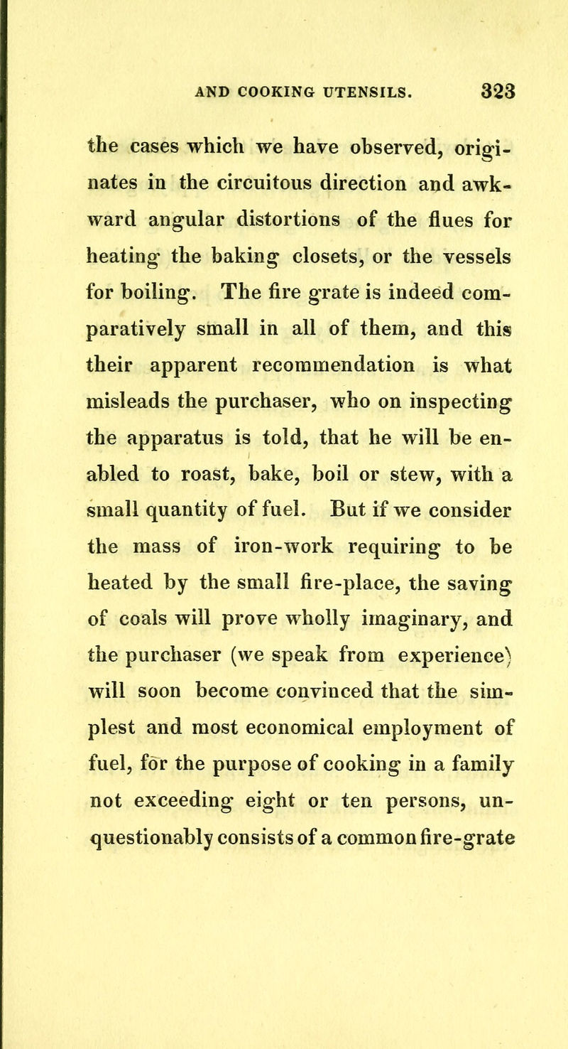 the cases which we have observed, origi- nates in the circuitous direction and awk- ward angular distortions of the flues for heating the baking closets, or the vessels for boiling. The fire grate is indeed com- paratively small in all of them, and this their apparent recommendation is what misleads the purchaser, who on inspecting the apparatus is told, that he will be en- abled to roast, bake, boil or stew, with a small quantity of fuel. But if we consider the mass of iron-work requiring to be heated by the small fire-place, the saving of coals will prove wholly imaginary, and the purchaser (we speak from experience) will soon become convinced that the sim- plest and most economical employment of fuel, for the purpose of cooking in a family not exceeding eight or ten persons, un- questionably consists of a common fire-grate