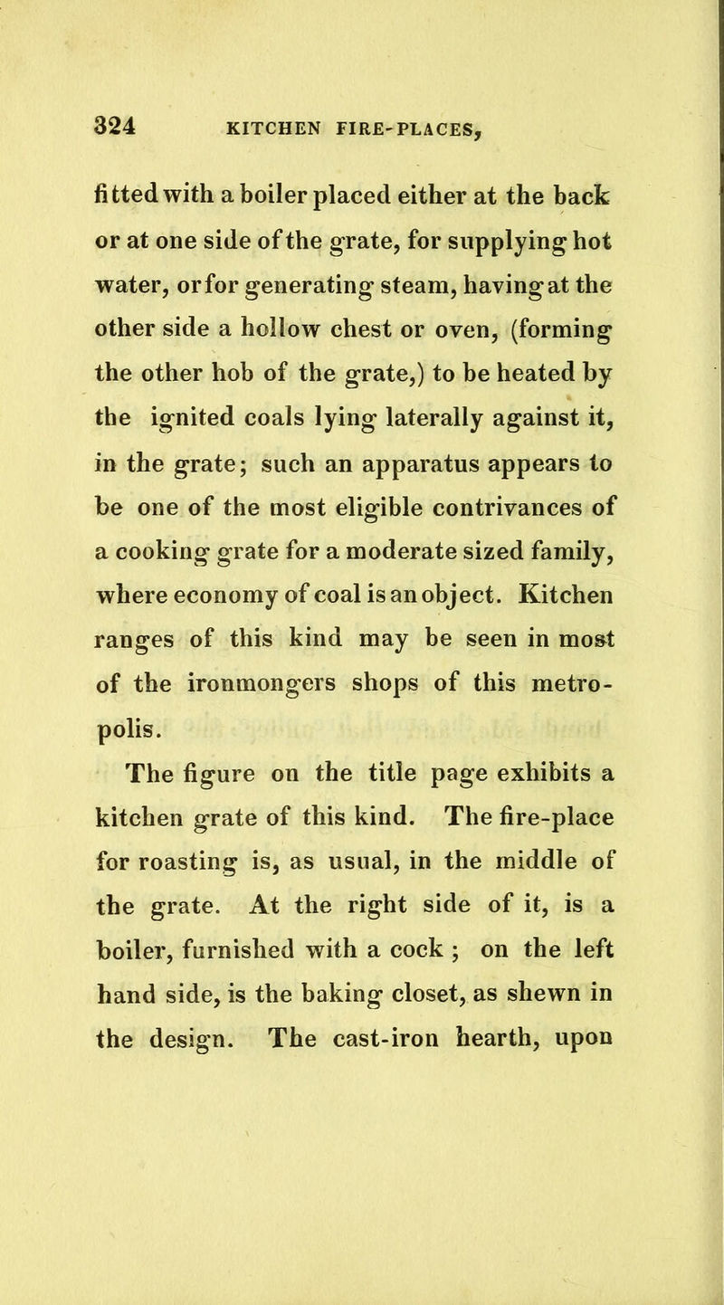 fitted with a boiler placed either at the back or at one side of the grate, for supplying hot water, or for generating steam, having at the other side a hollow chest or oven, (forming the other hob of the grate,) to be heated by the ignited coals lying laterally against it, in the grate; such an apparatus appears to be one of the most eligible contrivances of a cooking grate for a moderate sized family, where economy of coal is an object. Kitchen ranges of this kind may be seen in mo&t of the ironmongers shops of this metro- polis. The figure on the title page exhibits a kitchen grate of this kind. The fire-place for roasting is, as usual, in the middle of the grate. At the right side of it, is a boiler, furnished with a cock ; on the left hand side, is the baking closet, as shewn in the design. The cast-iron hearth, upon