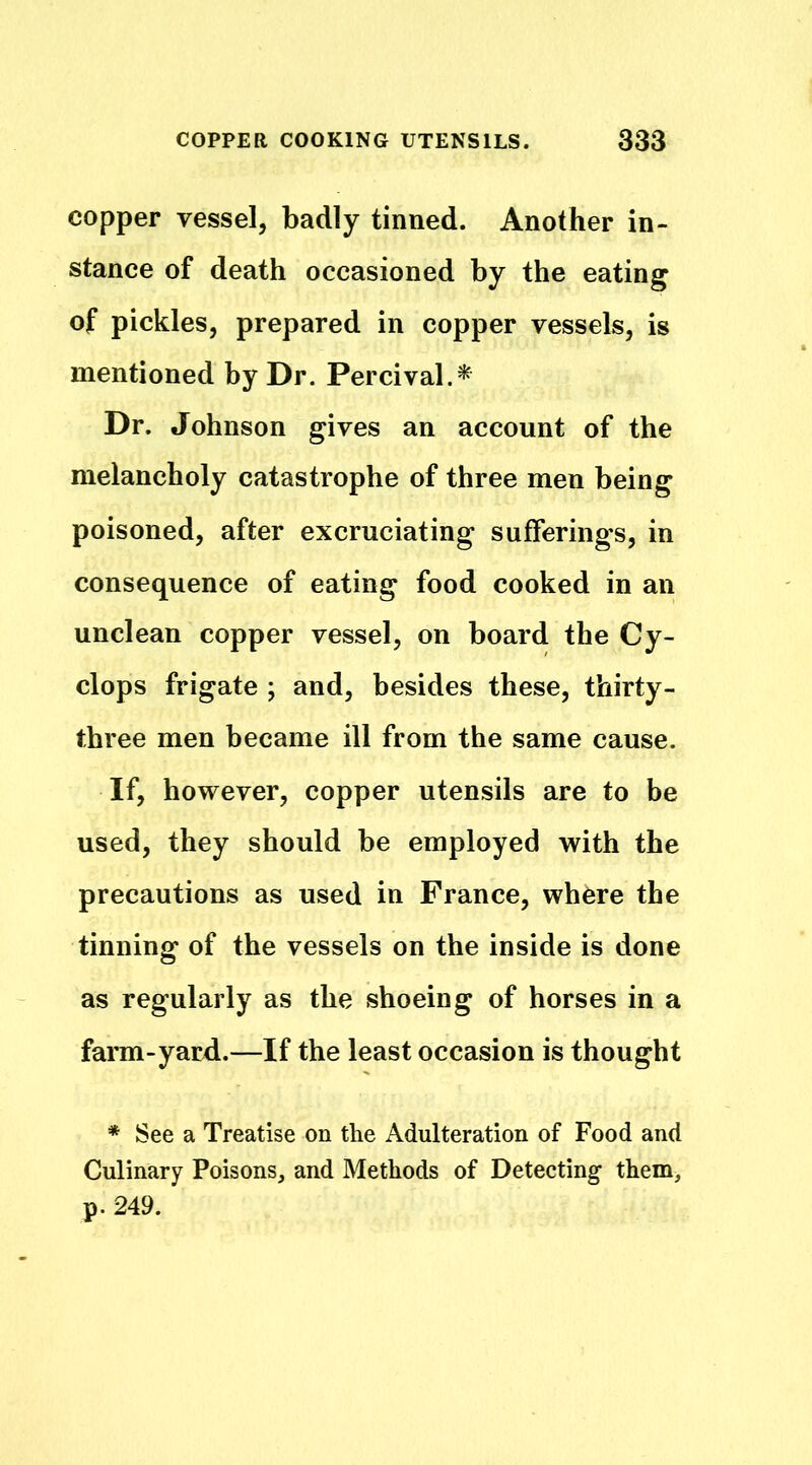 copper vessel, badly tinned. Another in- stance of death occasioned by the eating of pickles, prepared in copper vessels, is mentioned by Dr. Percival.* Dr. Johnson gives an account of the melancholy catastrophe of three men being poisoned, after excruciating sufferings, in consequence of eating food cooked in an unclean copper vessel, on board the Cy- clops frigate ; and, besides these, thirty- three men became ill from the same cause. If, however, copper utensils are to be used, they should be employed with the precautions as used in France, where the tinning of the vessels on the inside is done as regularly as the shoeing of horses in a farm-yard.—If the least occasion is thought * See a Treatise on the Adulteration of Food and Culinary Poisons, and Methods of Detecting them, p. 249.