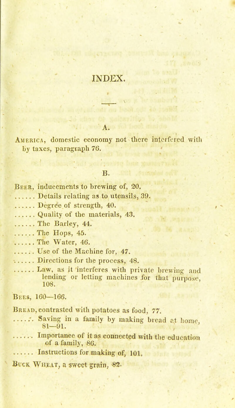 INDEX. America, domestic economy not there interfered with by taxes, paragraph 76. B. Beer, inducements to brewing of, 20. Details relating as to utensils, 39. Degree of strength, 40. Quality of the materials, 43. The Barley, 44. The Hops, 45. The Water, 46. Use of the Machine for, 47. Directions for the process, 48. Law, as it interferes with private brewing and lending or letting machines for that purpose, 108. Bees, 160—166. Bread, contrasted with potatoes as food, 77. Saving in a family by making bread at home. 81—91. Importance of it as connected with the education of a family, 86. Instructions for making of, 101. Buck Wheat, a sweet grain, 82.