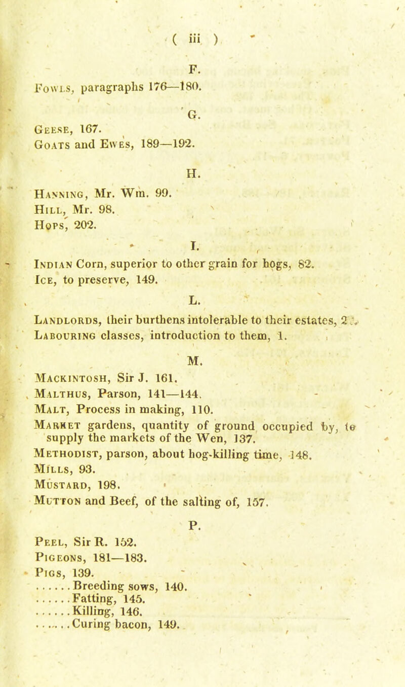 F. Fowls, paragraphs 176—180. **■ t G. Geese, 167- Goats and Ewes, 189—192. H. Hanning, Mr. Win. 99. Hill, Mr. 98. Hops, 202. I- Indian Corn, superior to other grain for hogs, 82. Ice, to preserve, 149. L. Landlords, their burthens intolerable to their estates, 2 Labouring classes, introduction to them, 1. M. Mackintosh, Sir J. 161. Malthus, Parson, 141—144. Malt, Process in making, 110. Market gardens, quantity of ground occupied by, to supply the markets of the Wen, 137. Methodist, parson, about hog-killing time, 148. Mills, 93. Mustard, 198. Mutton and Beef, of the salting of, 157. P. Peel, Sir R. 152. Pigeons, 181—183. Pigs, 139. Breeding sows, 140. Fatting, 145. Killing, 146. Curing bacon, 149.