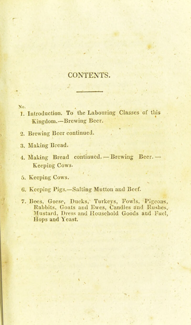 CONTENTS No. 1. Introduction. To the Labouring Classes of this Kingdom.—Brewing Beer. 2. Brewing Beer continued. 3. Making Bread. 4. Making Bread continued. — Brewing Beer.— Keeping Cows. 5. Keeping Cows. v ' * G. Keeping Pigs.—Salting Mutton and Beef. 7. Bees, Geese, Ducks, Turkeys, Fowls, Pigeons, Rabbits, Goats and Ewes, Candles and Rushes, Mustard, Dress and Household Goods and Fuel, Hops and Yeast.