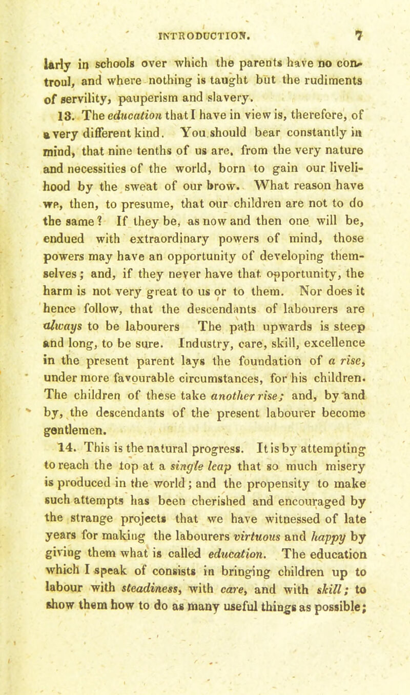 Urly in schools over which the parents have no con*- troul, and where nothing is taught but the rudiments of servility, pauperism and slavery. 13. The education that I have in view is, therefore, of a very different kind. You should bear constantly in mind, that nine tenths of us are. from the very nature and necessities of the world, born to gain our liveli- hood by the sweat of our brow. What reason have we, then, to presume, that our children are not to do the same? If they be, as now and then one will be, endued with extraordinary powers of mind, those powers may have an opportunity of developing them- selves ; and, if they never have that, opportunity, the harm is not very great to us or to them. Nor does it hence follow, that the descendants of labourers are always to be labourers The path upwards is steep and long, to be sure. Industry, care, skill, excellence in the present parent lays the foundation of a rise, under more favourable circumstances, for his children. The children of these take another rise; and, by and by, the descendants of the present labourer become gentlemen. 14. This is the natural progress. It is by attempting to reach the top at a single leap that so much misery is produced in the world ; and the propensity to make such attempts has been cherished and encouraged by the strange projects that we have witnessed of late years for making the labourers virtuous and happy by giving them what is called education. The education which I speak of consists in bringing children up to labour with steadiness, with care, and with skill; to show them how to do as many useful things as possible;