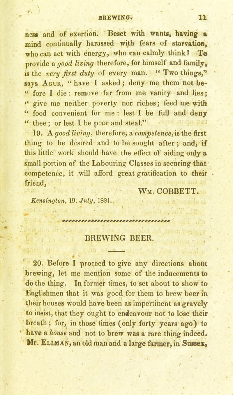 ness and of exertion. Beset with wants, having a mind continually harassed with fears of starvation, who can act with energy, who can calmly think? To provide a good living therefore, for himself and family, is the very first duty of every man. “ Two things,” says Agur, “ have I asked; deny me them not be- “ fore I die: remove far from me vanity and lies; give me neither poverty nor riches; feed me with “ food convenient for me : lest I be full and deny “ thee ; or lest I be poor and steal.” 19. A good living-, therefore, a competence,is the first thing to be desired and to be sought after; and, if this little work should have the effect of aiding only a small portion of the Labouring Classes in securing that competence, it will afford great gratification to their ■ friend, Wm. cobbett. Kensington, 19. July, 182].. • • . BREWING BEER. - » % 20. Before I proceed to give any directions about brewing, let me mention some of the inducements to do the thing. In former times, to set about to show to Englishmen that it was good for them to brew beer in their houses would have been as impertinent as gravely to insist, that they ought to endeavour not to lose their breath; for, in those times (only forty years ago) to have a house and not to brew was a rare thing indeed. Mr. Ellman, an old man and a large farmer, in Sussex,