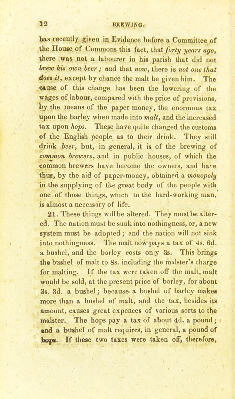 Las recently given in Evidence before a Committee of the House of Commons this fact, that forty years ayo, there was not a labourer in his parish that did not brew his own beer; and that now, there is not one that does it, except by chance the malt be given him. The cause of this change has been the lowering of the wages of labour, compared with the price of provisions, by the means of the paper money, the enormous tax upon the barley when made into malt, and the increased tax upon hops. These have quite changed the customs of the English people as to their drink. They still drink beer, but, in general, it is of the brewing of common brewers, and in public houses, of which the common brewers have become the owners, and have thus, by the aid of paper-money, obtained a monopoly in the supplying of the great body of the people with one of those things, which to the hard-working man, is almost a necessary of life. 21. These things will be altered. They must be alter- ed. The nation must be sunk into nothingness, or, a new system must be adopted ; and the nation will not sink into nothingness. The malt now pays a tax of 4s. 6d. a bushel, and the barley costs only 3s. This brings the bushel of malt to 8s. including the malster’s charge for malting. If the tax were taken off the malt, malt would be sold, at the present price of barley, for about 3s. 3d. a bushel; because a bushel of barley makes more than a bushel of malt, and the tax, besides its amount, causes great expences of various sorts to the malster. The hops pay a tax of about 4d. a pound ; and a bushel of malt requires, in general, a pound of hops. If these two taxes were taken off, therefore,