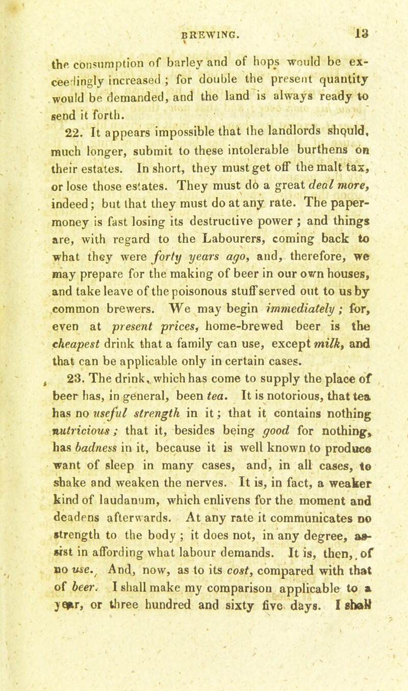 the consumption of barley and of hops would be ex- ceedingly increased ; for double the present quantity would be demanded, and the land is always ready to send it forth. 22. It appears impossible that the landlords shquld, much longer, submit to these intolerable burthens on their estates. In short, they must get off the malt tax, or lose those estates. They must do a great deal more, indeed; but that they must do at any rate. The paper- money is fast losing its destructive power ; and things are, with regard to the Labourers, coming back to what they were forty years ago, and, therefore, we may prepare for the making of beer in our own houses, and take leave of the poisonous stuff served out to us by common brewers. We may begin immediately; for, even at present prices, home-brewed beer is the cheapest drink that a family can use, except milk, and that can be applicable only in certain cases. t 23. The drink . which has come to supply the place of beer has, in general, been tea. It is notorious, that tea has no useful strength in it; that it contains nothing nutricious; that it, besides being good for nothing, has badness in it, because it is well known to produce want of sleep in many cases, and, in all cases, to shake and weaken the nerves. It is, in fact, a weaker kind of laudanum, which enlivens for the moment and deadens afterwards. At any rate it communicates do strength to the body ; it does not, in any degree, as- sist in affording what labour demands. It is, then,, of no use.. And, now, as to its cost, compared with that of beer. I shall make my comparison applicable to a ye*r, or three hundred and sixty five days. I shaH