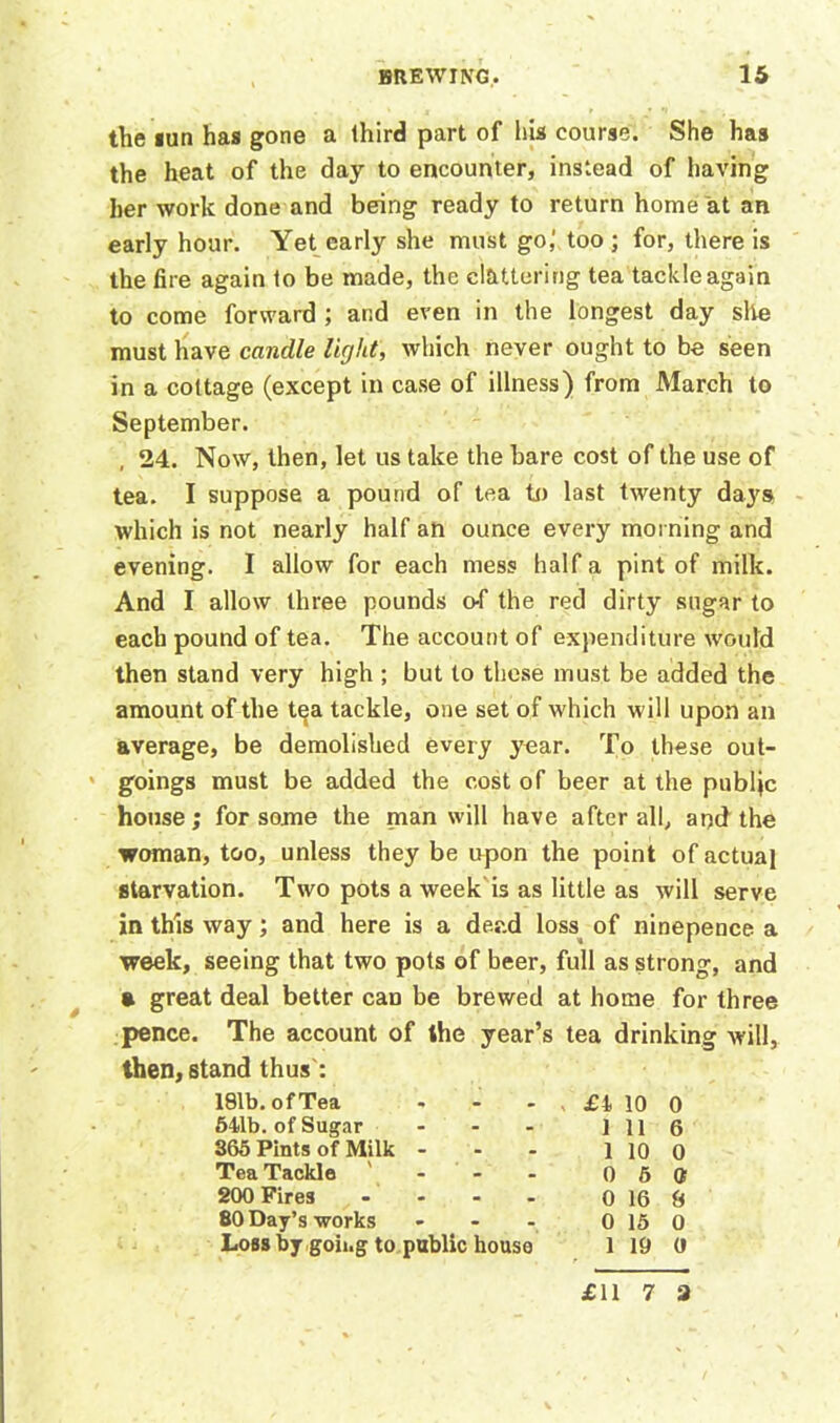 the lun has gone a third part of his course. She has the heat of the day to encounter, instead of having her work done and being ready to return home at an early hour. Yet early she must go,' too ; for, there is the fire again to be made, the clattering tea tackle again to come forward ; and even in the longest day she must have candle light, which never ought to be seen in a cottage (except in case of illness) from March to September. 24. Now, then, let us take the bare cost of the use of tea. I suppose a pound of tea to last twenty days which is not nearly half an ounce every morning and evening. I allow for each mess half a pint of milk. And I allow three pounds o-f the red dirty sugar to each pound of tea. The account of expenditure would then stand very high ; but to these must be added the amount of the tea tackle, one set of which will upon an average, be demolished every year. To these out- goings must be added the cost of beer at the publjc house ; for some the man will have after all, and the woman, too, unless they be upon the point of actual starvation. Two pots a week is as little as will serve in this way; and here is a dead loss of ninepence a week, seeing that two pots of beer, full as strong, and » great deal better can be brewed at home for three pence. The account of the year’s tea drinking will, then, stand thus': 181b. of Tea - - - , £4. 10 0 541b. of Sugar - - - 1116 S65 Pints of Milk - - - 1 10 0 Tea Tackle ' 0 5 tt 200 Fires - - - - 0 16 8 80 Day’s works - - - 0 15 0 Loss by goii.g to public house 1 19 (l £11 7 3