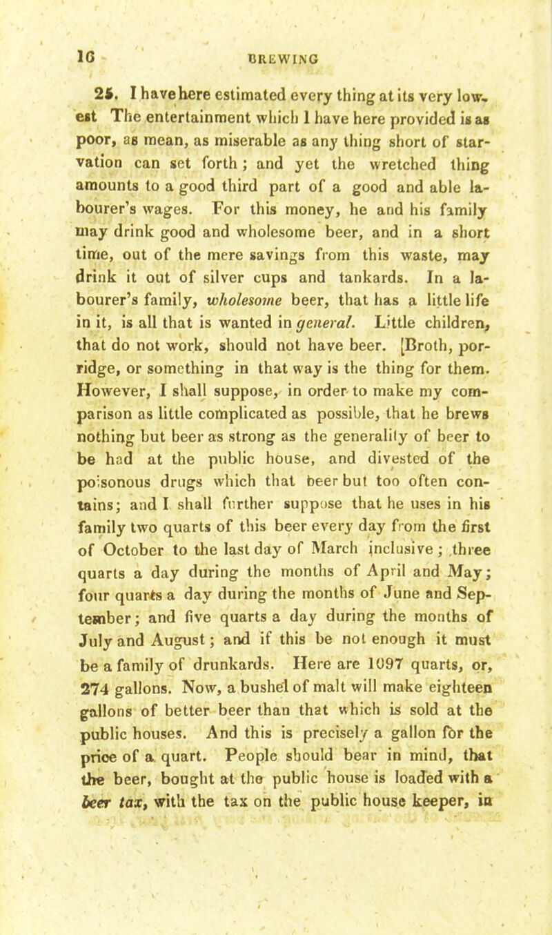 1G 24. I have here estimated every thing at its very low- est The entertainment which 1 have here provided is as poor, as mean, as miserable as any thing short of star- vation can set forth; and yet the wretched thing amounts to a good third part of a good and able la- bourer’s wages. For this money, he and his family may drink good and wholesome beer, and in a short time, out of the mere savings from this waste, may drink it out of silver cups and tankards. In a la- bourer’s family, wholesome beer, that has a little life in it, is all that is wanted in general. Little children, that do not work, should not have beer. [Broth, por- ridge, or something in that way is the thing for them. However, I shall suppose, in order- to make my com- parison as little complicated as possible, that he brews nothing but beer as strong as the generalily of beer to be had at the public house, and divested of the poisonous drugs which that beer but too often con- tains; and I shall further suppose that he uses in his family two quarts of this beer every day from the first of October to the last day of March inclusive; three quarts a day during the months of April and May; four quarts a day during the months of June and Sep- tember ; and five quarts a day during the months of July and August; and if this be not enough it must be a family of drunkards. Here are 1097 quarts, or, 274 gallons. Now, a bushel of malt will make eighteen gallons of better beer than that which is sold at the public houses. And this is precisely a gallon lor the price of a quart. People should bear in mind, that the beer, bought at the public house is loaded with a beer tax, with the tax on the public house keeper, in