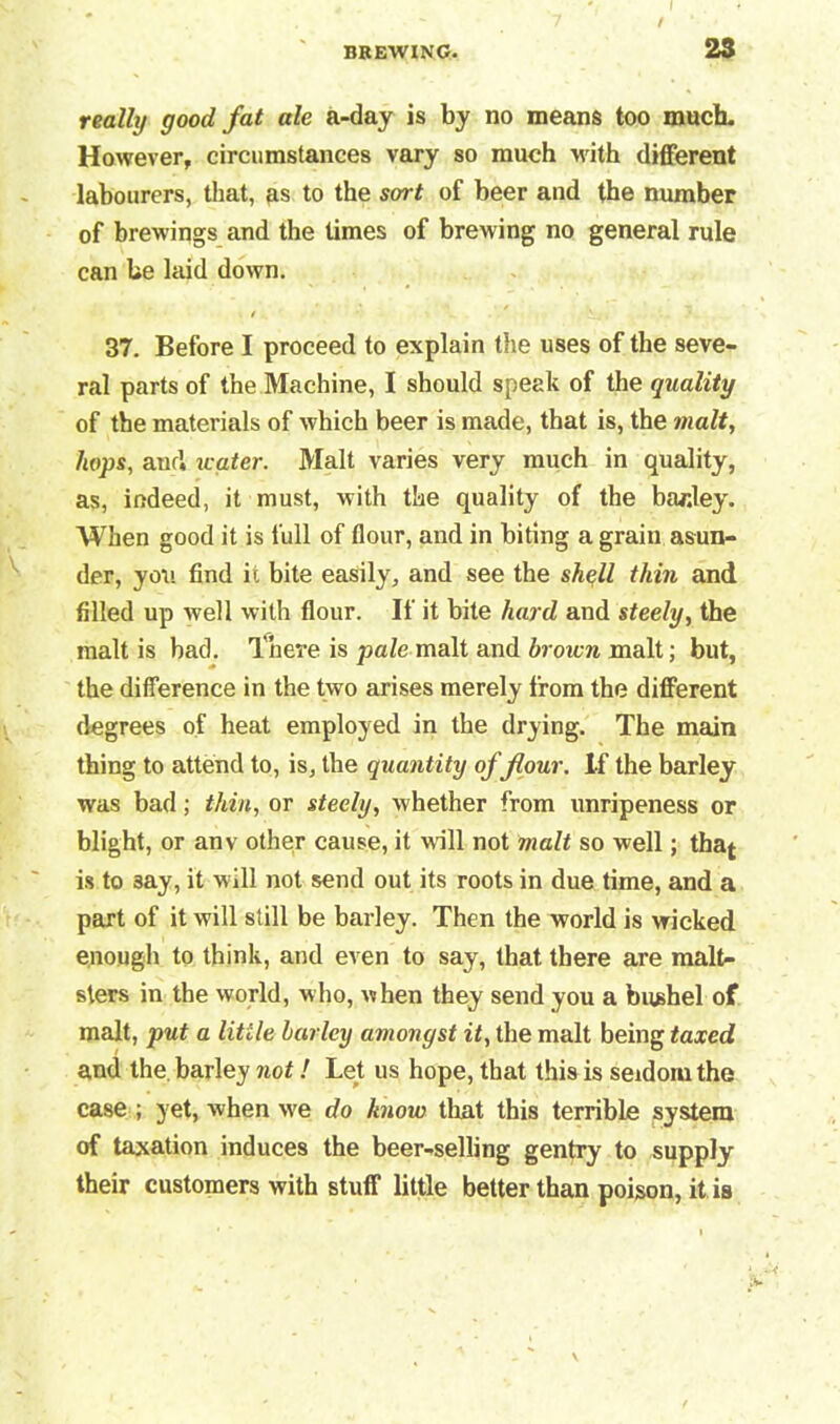 really good fat ale a-day is by no means too much. However, circumstances vary so much with different labourers, that, as to the sort of beer and the number of brewings and the times of brewing no general rule can be laid down. 37. Before I proceed to explain the uses of the seve- ral parts of the Machine, I should speak of the quality of the materials of which beer is made, that is, the malt, hops, and aater. Malt varies very much in quality, as, indeed, it must, with the quality of the barley. When good it is full of flour, and in biting a grain asun- der, you find it bite easily, and see the shell thin and filled up well with flour. If it bite hard and steely, the malt is bad. There is pale malt and brown malt; but, the difference in the two arises merely from the different degrees of heat employed in the drying. The main thing to attend to, is, the quantity of flour. If the barley was bad; thin, or steely, whether from unripeness or blight, or anv other cause, it will not malt so well; tha^ is to 3ay, it will not send out its roots in due time, and a part of it will still be barley. Then the world is wicked enough to think, and even to say, that there are malt- sters in the world, who, when they send you a bushel of malt, put a little barley amongst it, the malt being taxed and the barley not! Let us hope, that this is seldom the case ; yet, when we do know that this terrible system of taxation induces the beer-selling gentry to supply their customers with stuff little better than poison, it is