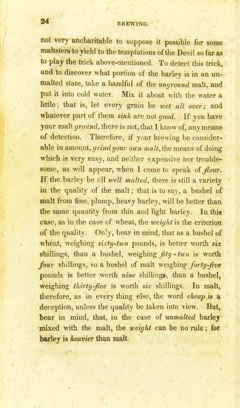 BREWING. not very uncharitable to suppose it possible for some maltsters to yield to the temptations of the Devil so far as to play the trick above-mentioned. To detect this trick, and to discover what portion of the barley is in an un- malted state, take a handful of the unground malt, and put it into cold water. Mix it about with the water a little; that is, let every grain be ivet all over; and whatever part of them sink are not good. If you have your malt ground, there is not, that I know of, any means of detection. Therefore, if your brewing be consider- able in amount, grind your own malt, the means of doing which is very easy, and neither expensive nor trouble- some, as will appear, when I come to speak of Jlour. If the barley be all ivell malted, there is still a variety in the quality of the malt; that is to say, a bushel of malt from fine, plump, heavy barley, will be better than the same quantity from thin and light barley. In this case, as in the case of wheat, the weight is the criterion of the quality. Only, bear in mind, that as a bushel of wheat, weighing sixty-tivo pounds, is better worth six shillings, than a bushel, weighing fty - two is worth four shillings, so a bushel of malt weighing fort-y-five pounds is better worth nine shillings, than a bushel, weighing thirty-jive is worth six shillings. In malt, therefore, as in every thing else, the word cheap,is a deception, unless the quality be taken into view. But, bear in mind, that, in the case of unmalted barley mixed with the malt, the weight can be no rule; for barley is heavier than malt.