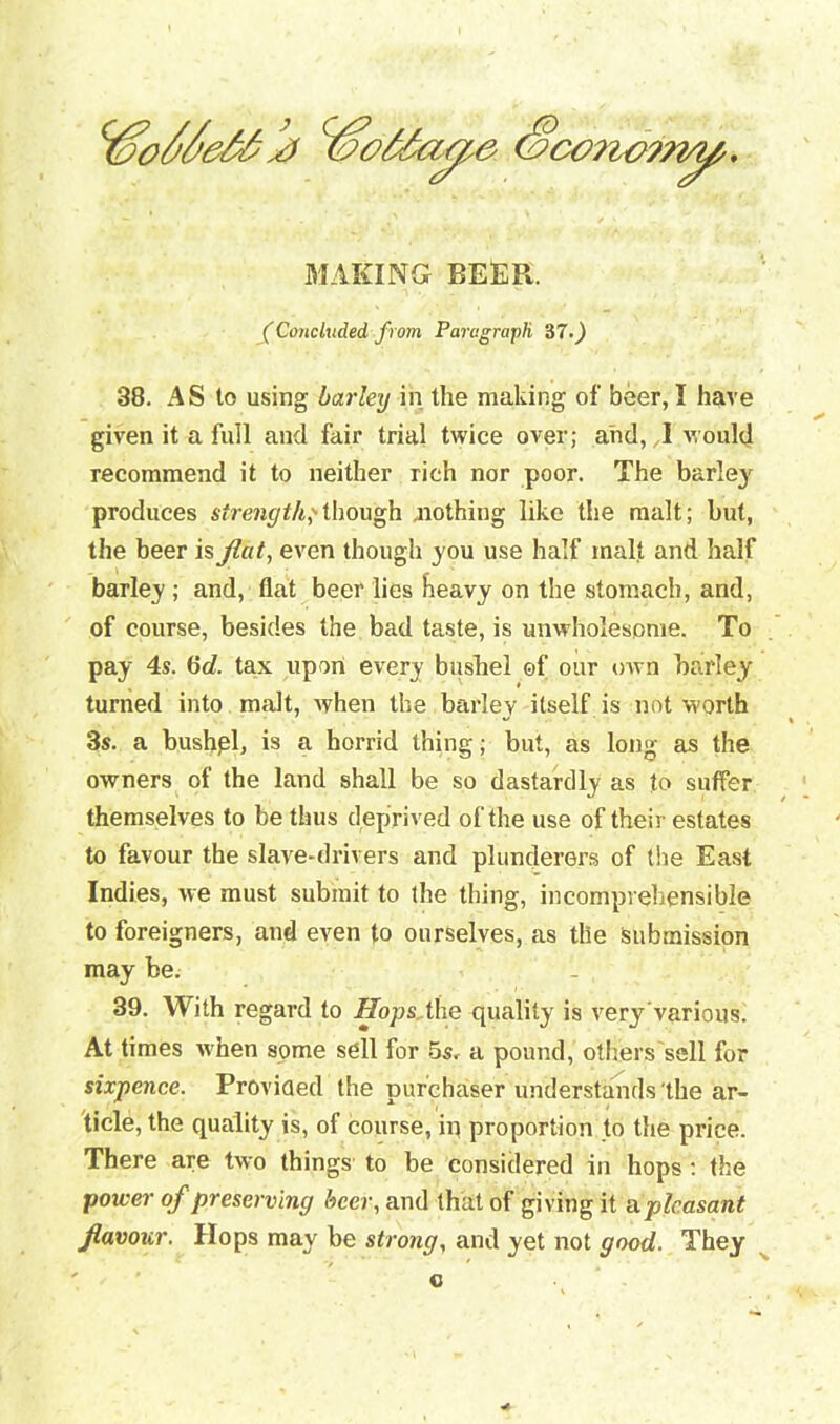 Sconorn^. MAKING BEER. fConcluded from Paragraph ‘67.) 38. AS to using barley in the making of beer, I have given it a full and fair trial twice over; and, I would recommend it to neither rich nor poor. The barle3r produces sfraiyf/i,'though nothing like the malt; but, the beer is flat, even though you use half malt and half barley ; and, flat beer lies heavy on the stomach, and, of course, besides the bad taste, is unwholesome. To pay 4s. 6rf. tax upon every bushel of our own barley turned into malt, when the barley itself is not worth 3s. a bushpl, is a horrid thing; but, as long as the owners of the land shall be so dastardly as to suffer themselves to be thus deprived of the use of their estates to favour the slave-drivers and plunderers of the East Indies, we must submit to the thing, incomprehensible to foreigners, and even to ourselves, as the submission may be. 39. With regard to Hops the quality is veryvarious. At times when some sell for 5s, a pound, others sell for sixpence. Provided the purchaser understands the ar- ticle, the quality is, of course, io proportion to the price. There are two things to be considered in hops : the power of preserving beer, and that of giving it a pleasant flavour. Hops may be strong, and yet not good. They c