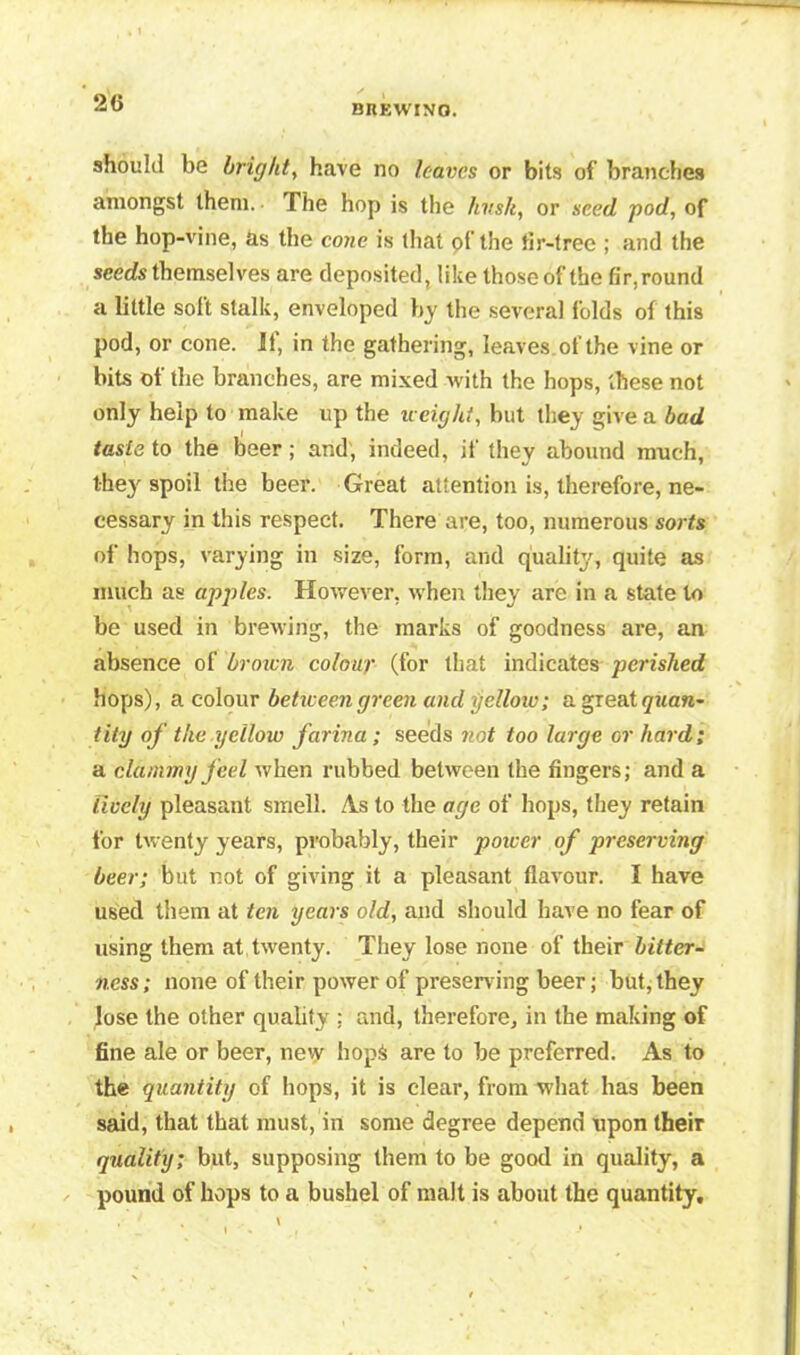 BREWINO. should be bright, have no leaves or bits of branches amongst them. • The hop is the hvsk, or seed pod, of the hop-vine, as the cone is that of the tir-trec ; and the seeds themselves are deposited, like those of the fir, round a little soft stalk, enveloped by the several folds of this pod, or cone. 11, in the gathering, leaves of the vine or bits of the branches, are mixed with the hops, these not only help to make up the weight, but they give a bad taste to the beer; and, indeed, if they abound much, they spoil the beer. Great attention is, therefore, ne- cessary in this respect. There are, too, numerous sorts of hops, varying in size, form, and quality, quite as much as apples. However, when they are in a state to be used in brewing, the marks of goodness are, an absence of brown colour (for that indicates perished hops), a colour between green and yellow; a great tity of the yellow farina ; seeds not too large or hard; a clammy fed when rubbed between the fingers; and a lively pleasant smell. As to the age of hops, they retain for twenty years, probably, their power of preserving beer; but r.ot of giving it a pleasant flavour. I have used them at ten years old, and should have no fear of using them at twenty. They lose none of their bitter- ness; none of their power of preserving beer; but, they lose the other quality ; and, therefore, in the making of fine ale or beer, new hop& are to be preferred. As to the quantity of hops, it is clear, from what has been said, that that must, in some degree depend upon their quality; but, supposing them to be good in quality, a pound of hops to a bushel of malt is about the quantity.
