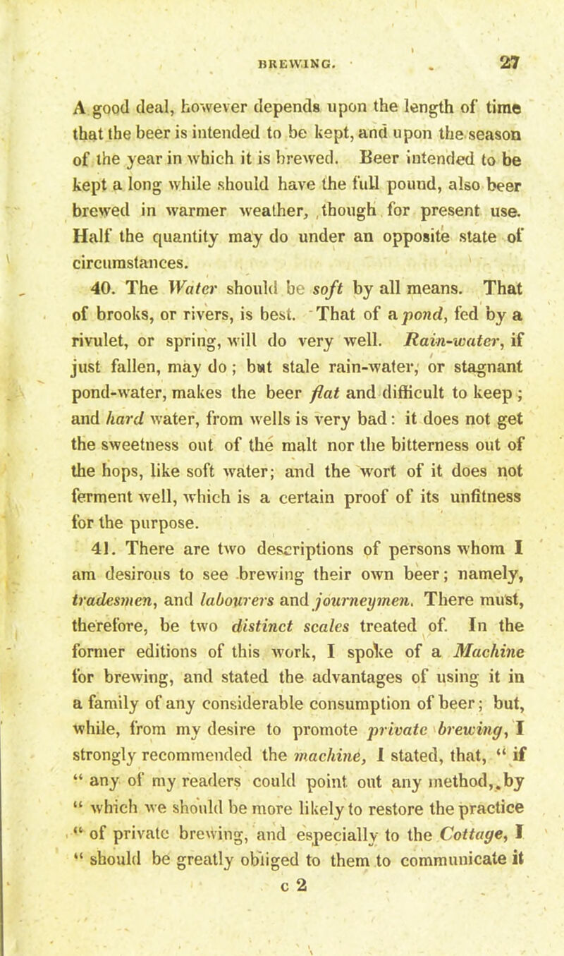 A good deal, however depends upon the length of time that the beer is intended to be kept, and upon the season of the year in w hich it is brewed. Beer intended to be kept a long while should have the full pound, also beer brewed in warmer weather, .though for present use. Half the quantity may do under an opposite state of circumstances. 40. The Water should be soft by all means. That of brooks, or rivers, is best. That of a pond, fed by a rivulet, or spring, will do very well. Rain-water, if just fallen, may do; b»t stale rain-water, or stagnant pond-water, makes the beer flat and difficult to keep ; and hard water, from wells is very bad: it does not get the sweetness out of the malt nor the bitterness out of the hops, like soft water; and the wrort of it does not ferment well, which is a certain proof of its unfitness for the purpose. 41. There are two descriptions of persons whom I am desirous to see brewing their own beer; namely, tradesmen, and labourers andjourneymen. There must, therefore, be two distinct scales treated of. In the former editions of this work, I spohe of a Machine for brewing, and stated the advantages of using it in a family of any considerable consumption of beer; but, while, from my desire to promote private brewing, I strongly recommended the machine, 1 stated, that, “ if “ any of my readers could point, out any method,.by “ which we should be more likely to restore the practice “ of private brewing, and especially to the Cottage, I “ should be greatly obliged to them to communicate it c 2