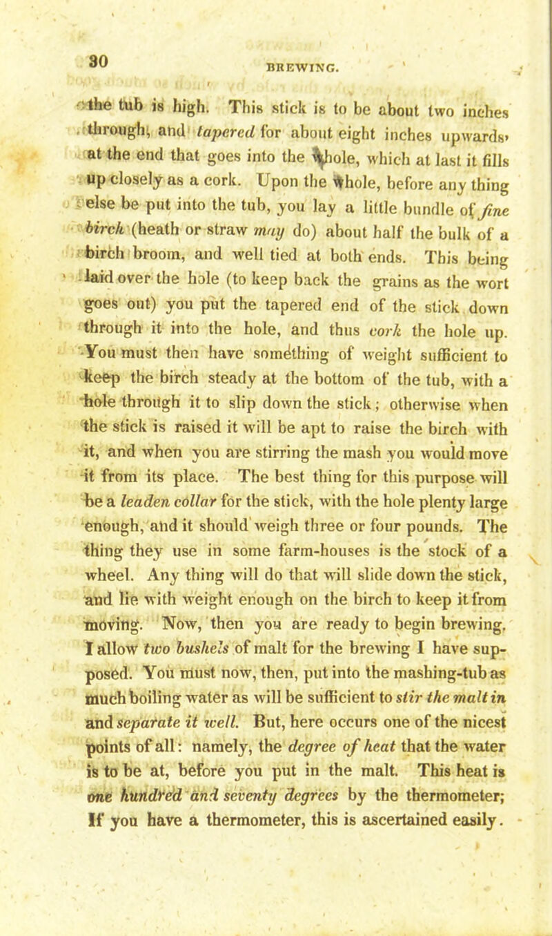 BREWING. the tub is high. This stick is to be about two inches through; and tapered for about eight inches upwards* at the end that goes into the fyiole, which at last it fills up closely as a cork. Upon the frhole, before any thing else be put into the tub, you lay a little bundle o{fine birch (heath or straw may do) about half the bulk of a birch broom, and well tied at both ends. This being ‘ laid over the hole (to keep back the grains as the wort goes out) you put the tapered end of the stick down through it into the hole, arid thus cork the hole up. You must then have something of weight sufficient to keep the birch steady at the bottom of the tub, with a hole through it to slip down the stick; otherwise when the stick is raised it will be apt to raise the birch with it, and when you are stirring the mash you would move it from its place. The best thing for this purpose will he a leaden collar for the stick, with the hole plenty large enough, and it should weigh three or four pounds. The thing they use in some farm-houses is the stock of a wheel. Any thing will do that will slide down the stick, and lie with weight enough on the birch to keep it from moving. Now, then you are ready to begin brewing. I allow two bushels of malt for the brewing I have sup- posed. You must now, then, put into the mashing-tub as much boiling water as will be sufficient to stir the malt in and separate it well. But, here occurs one of the nicest points of all: namely, the degree of heat that the water is to be at, before you put in the malt. This heat is one hundred and seventy degrees by the thermometer; If you have a thermometer, this is ascertained easily.