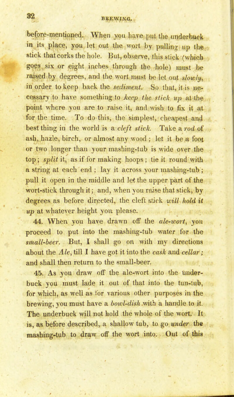 DBEWIN8. before-mentioped- When you have put the underbuck in its place, you let out the wort by pulling up the stick that corks the hole. But, observe, this stick (which goes six or eight inches through the hole) must be raised by degrees, and the wort must be let out slowly, in order to keep back the sediment. So that, it is ne- cessary to have something to Jtecp the stick up at the point where you are to raise it, and wish to fix it at for the time. To do this, the simplest, cheapest and best thing in the world is a cleft stick. Take a rod of ash, hazle, birch, or almost any wood ; let it be a foot or two longer than your mashing-tub is wide over the top; split it, as if for making hoops ; tie it round with a string at each end ; lay it across your mashing-tub ; pull it open in the middle and let the upper part of the wort-stick through it; and, when you raise that stick, by degrees as before directed, the cleft stick will hold it up at whatever height you please. 44. When you have drawn off the ale-wort, you proceed to put into the mashing-tub water for the small-beer. But, I shall go on with my directions about the Ale, till I have got it into the cask and cellar; and shall then return to the small-beer. 45. As you draw off the ale-wort into the under- buck you must lade it out of that into the tun-tub, for which, as well as for various other purposes in the brewing, you must have a bowl-dish .with a handle to it. The underbuck will not hold the whole of the wort. It is, as before described, a shallow tub, to go under the mashing-tub to draw off the wort into. Out of this