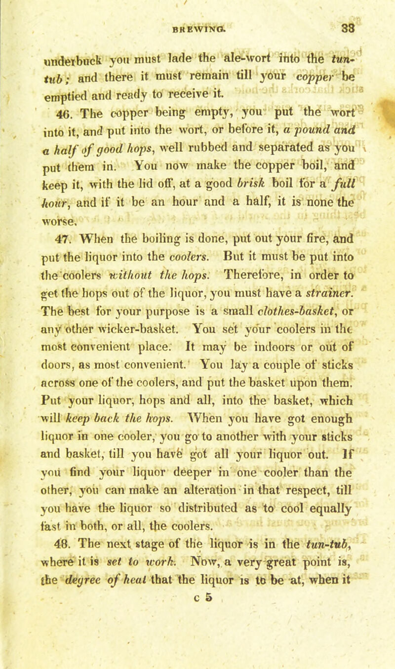 undetbuek you must lade the ale-wort into the tun- tub; and there it must remain till your copper be emptied and ready to receive it. 46. The copper being empty, you put the wort into it, and put into the wort, or before it, a pound and a half of good hops, well rubbed and separated as you \ put them in. You now make the copper boil, and keep it, with the lid off, at a good brisk boil for a full hour, and if it be an hour and a half, it is none the worse. 47. When the boiling is done, put out your fire, and put the liquor into the coolers. But it must be put into the coolers without the hops. Therefore, in order to get the hops out of the liquor, you must have a strainer. The best for your purpose is a small clothes-basket, or any other wicker-basket. You set your coolers in the most convenient place. It may be indoors or out of doors, as most convenient. You lay a couple of sticks across one of the coolers, and put the basket upon them! Put your liquor, hops and all, into the basket, which will keep back the hops. When you have got enough liquor in one cooler, you go to another with your sticks and basket, till you havfe got all your liquor out. If you find your liquor deeper in one cooler than the other, you can make an alteration in that respect, till you have the liquor so distributed as to cool equally fast in both, or all, the coolers. 48. The next stage of the liquor is in the tun-tub, where it is set to icork. Now, a very great point is, the degree of heal that the liquor is to be at, when it c 5