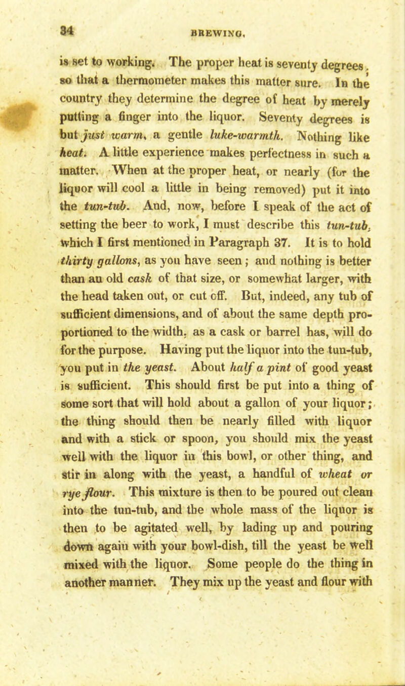 is set to working. The proper heat is seventy degrees so that a thermometer makes this matter sure. In the country they determine the degree of heat by merely putting a finger into the liquor. Seventy degrees is but just warms a gentle luke-warmth. Nothing like heat. A little experience makes perfectness in such a matter. When at the proper heat, or nearly (for the liquor will cool a little in being removed) put it into the tun-tub. And, now, before I speak of the act of setting the beer to work, I must describe this tun-tub, which I first mentioned in Paragraph 37. It is to hold thirty gallons, as you have seen; and nothing is better than au old cask of that size, or somewhat larger, with the head taken out, or cut off. But, indeed, any tub of sufficient dimensions, and of about the same depth pro- portioned to the width, as a cask or barrel has, will do for the purpose. Having put the liquor into the tun-tub, you put in the yeast. About half a pint of good yeast is sufficient. This should first be put into a thing of some sort that will hold about a gallon of your liquor; the thing should then be nearly filled with liquor and with a stick or spoon, you should mix the yeast well with the liquor in this bowl, or other thing, and stir in along with the yeast, a handful of wheat or rye flour. This mixture is then to be poured out clean into the tun-tub, and the whole mass of the liquor is then to be agitated well, by lading up and pouring down again with your bowl-dish, till the yeast be well mixed with the liquor. Some people do the thing in another manner. They mix up the yeast and flour with
