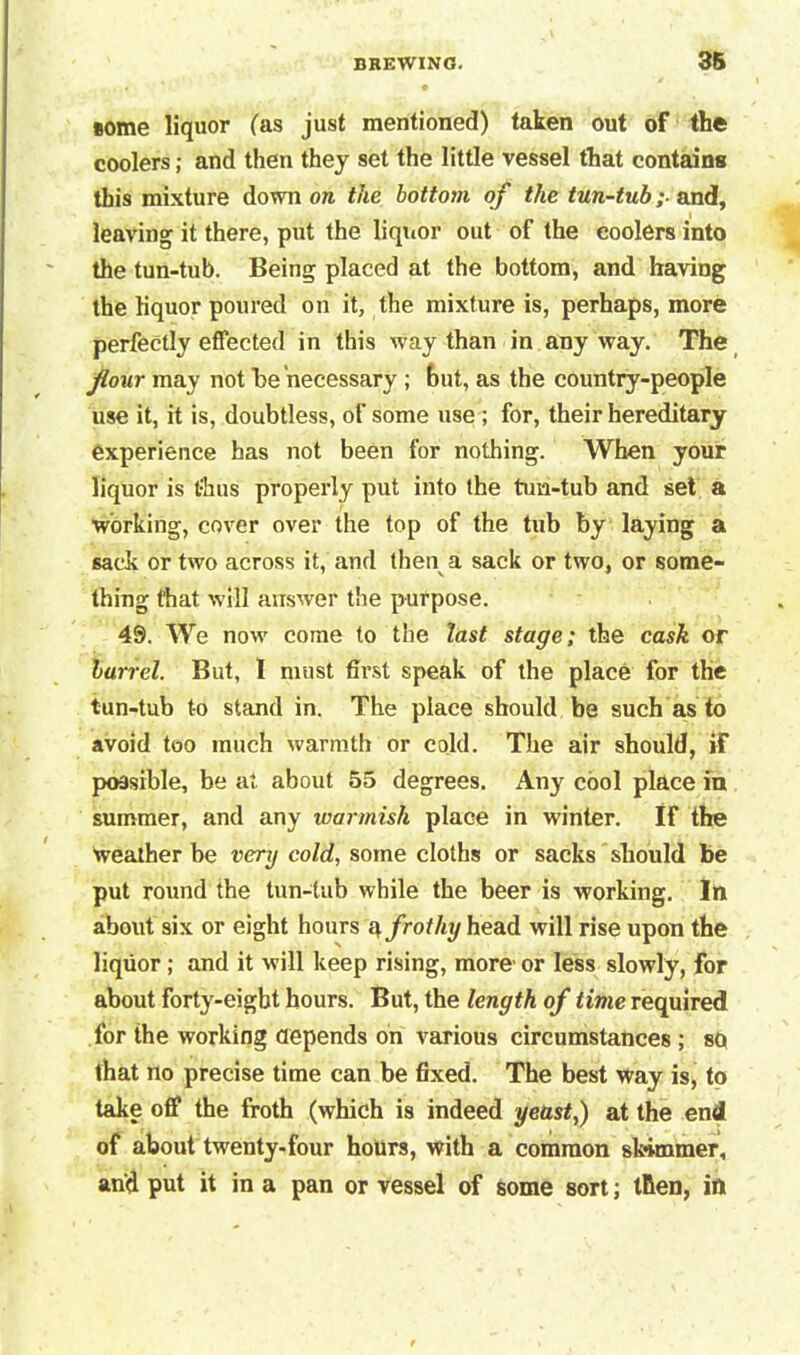 some liquor fas just mentioned) taken out of the coolers; and then they set the little vessel that contains this mixture down on the bottom of the tun-tub; and, leaving it there, put the liqiior out of the coolers into the tun-tub. Being placed at the bottom, and having the liquor poured on it, the mixture is, perhaps, more perfectly effected in this way than in any way. The four may not he necessary ; but, as the country-people use it, it is, doubtless, of some use ; for, their hereditary experience has not been for nothing. When your liquor is thus properly put into the tun-tub and set a working, cover over the top of the tub by laying a sack or two across it, and then a sack or two, or some- thing that will answer the purpose. 49. We now come to the last stage; the cask of barrel. But, 1 must first speak of the place for the tun-tub t-o stand in. The place should be such as to avoid too much warmth or cold. The air should, if possible, be at about 55 degrees. Any cool place in summer, and any warmish place in winter. If the weather be very cold, some cloths or sacks should be put round the tun-tub while the beer is working. In about six or eight hours a frothy head will rise upon the liquor ; and it will keep rising, more or less slowly, for about forty-eight hours. But, the length of time required for the working depends on various circumstances ; sq that no precise time can be fixed. The best way is, to take off the froth (which is indeed yeast,) at the end of about twenty-four hours, with a common skimmer, and put it in a pan or vessel of some sort; then, in