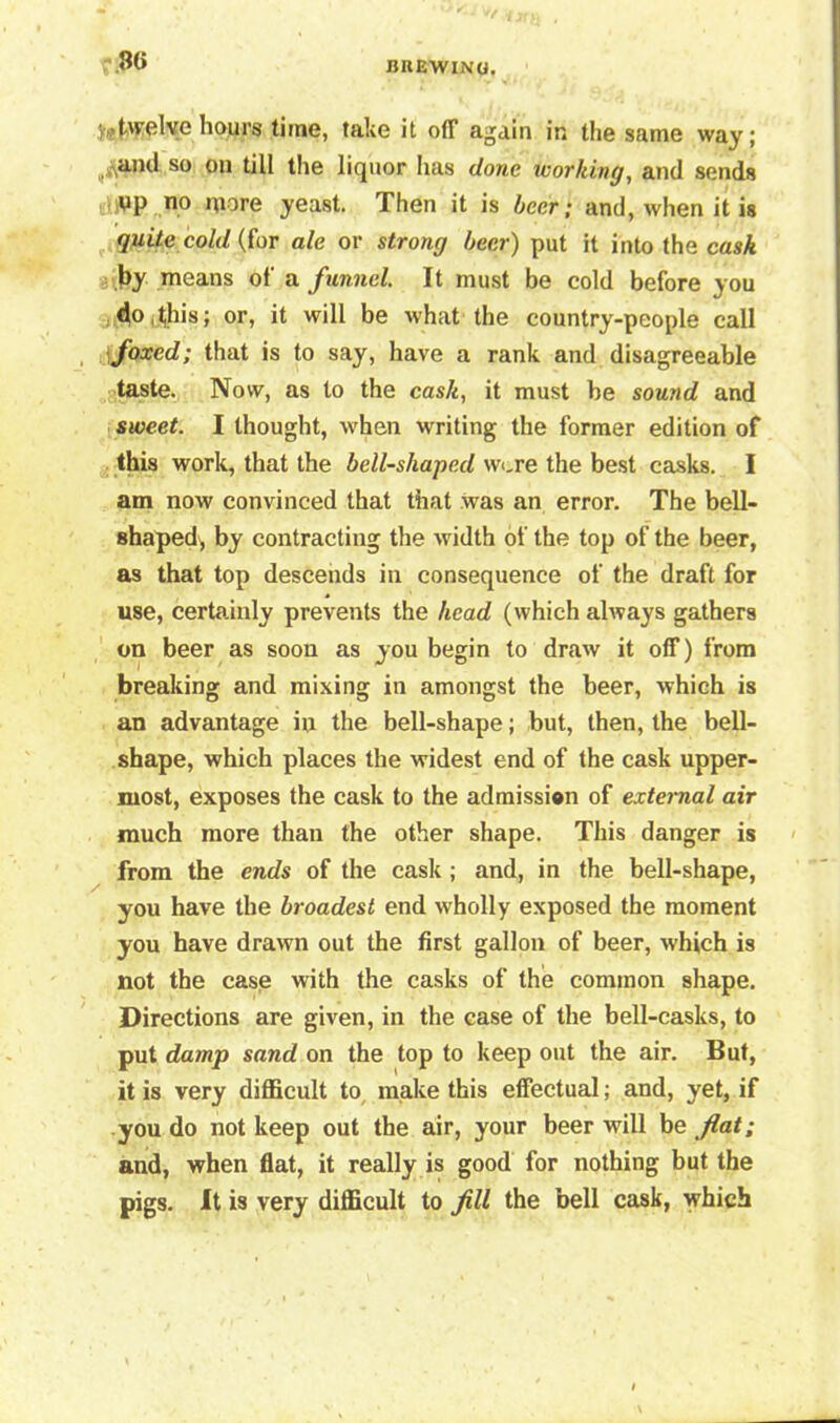 BIIEWINO. ?.8<i V*twelve hours time, take it off again in the same way; ^and so 011 till the liquor lias done working, and sends yp no more yeast. Then it is beer; and, when it is quite cold (for ale or strong beer) put it into the cask j>y means of a funnel. It must be cold before you do, (his; or, it will be what the country-people call foxed; that is to say, have a rank and disagreeable taste. Now, as to the cask, it must be sound and sweet. I thought, when writing the former edition of this work, that the bell-shaped wore the best casks. I am now convinced that that was an error. The bell- shaped, by contracting the width of the top of the beer, as that top descends in consequence of the draft for use, certainly prevents the head (which always gathers on beer as soon as you begin to draw it off) from breaking and mixing in amongst the beer, which is an advantage in the bell-shape; but, then, the bell- shape, which places the widest end of the cask upper- most, exposes the cask to the admissi®n of external air much more than the other shape. This danger is from the ends of the cask ; and, in the bell-shape, you have the broadest end wholly exposed the moment you have drawn out the first gallon of beer, which is not the case with the casks of the common shape. Directions are given, in the case of the bell-casks, to put damp sand on the top to keep out the air. But, it is very difficult to make this effectual; and, yet, if you do not keep out the air, your beer will be fat; and, when flat, it really is good for nothing but the pigs. It is very difficult to fill the bell cask, which