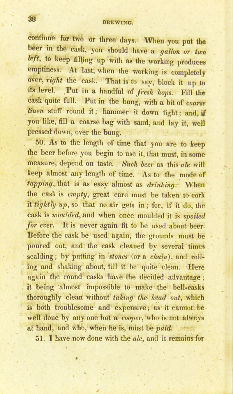 nnEWiNc. continue for two or three days, When you pnt the beer in the cask, you should have a gallon or two Ibft, to keep tilling up with as the working produces emptiness. At last, when the working is completely over, right the cask. That is to say, block it up to its level. Put in a handful of fresh hops. Fill the cask quite full. Put in the bung, with a bit of coarse linen stuff round it; hammer it down tight; and, if you like, fill a coarse bag with sand, and lay it, well pressed down, over the bung. 50. As to the length ot time that you are to keep the beer before you begin to use it, that must, in some measure, depend on taste. Such beer as this ale will keep almost any length of time. As to the mode of tapping, that is as easy almost as drinking. When the cask is empty, great care must be taken to cork it tightly up, so that no air gets in; for, if it do, the cask is moulded, and when once moulded it is spoiled for ever. It is never again fit to be used about beer. Before the cask be used again, the grounds must be poured out, and the cask cleaned by several times scalding; by putting in stones (ora cha\n), and roll- ing and shaking about, till it be quite clean. Here again the round casks have the decided advantage : it being almost impossible to make the bell-casks thoroughly clean without taking the head out, which is both troublesome and expensive ; as it cannot be well done by any one but a cooper, who is not always at hand, and who, when he is, miist be paid. 51. I have now done with the ale, and it remains for
