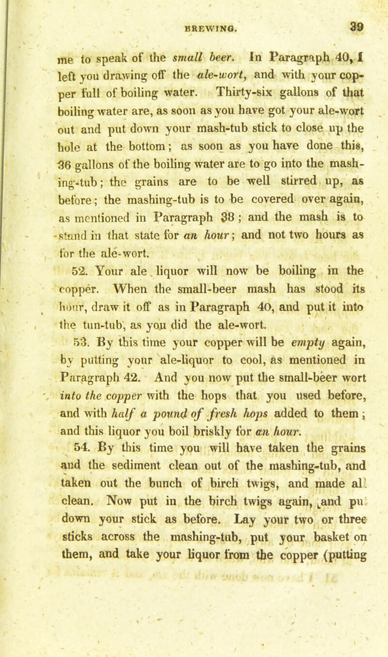 me to speak of the small beer. In Paragraph 40,1 left you drawing off the ale-wort, and with your cop- per full of boiling water. Thirty-six gallons of that boiling water are, as soon as you have got your ale-wort out and put down your mash-tub stick to close up the hole at the bottom; as soon as you have done this, 36 gallons of the boiling water are to go into the mash- ing-tub; the grains are to be well stirred up, as before; the mashing-tub is to be covered over again, as mentioned in Paragraph 38 ; and the mash is to -stand in that state for are hour; and not two hours as for the ale-wort. 52. Your ale liquor will now be boiling in the copper. When the small-beer mash has stood its hour, draw it off as in Paragraph 40, and put it into the tun-tub, as you did the ale-wort. 53. By this time your copper will be empty again, by putting your ale-liquor to cool, as mentioned in Paragraph 42. And you now put the small-beer wort into the copper with the hops that you used before, and with half a pound of fresh hops added to them ; and this liquor you boil briskly lor an hour. 54. By this time you will have taken the grains and the sediment clean out of the mashing-tub, and taken out the bunch of birch twigs, and made al clean. Now put in the birch twigs again, Land pu down your stick as before. Lay your two or three sticks across the mashing-tub, put your basket on them, and take your liquor from the copper (putting