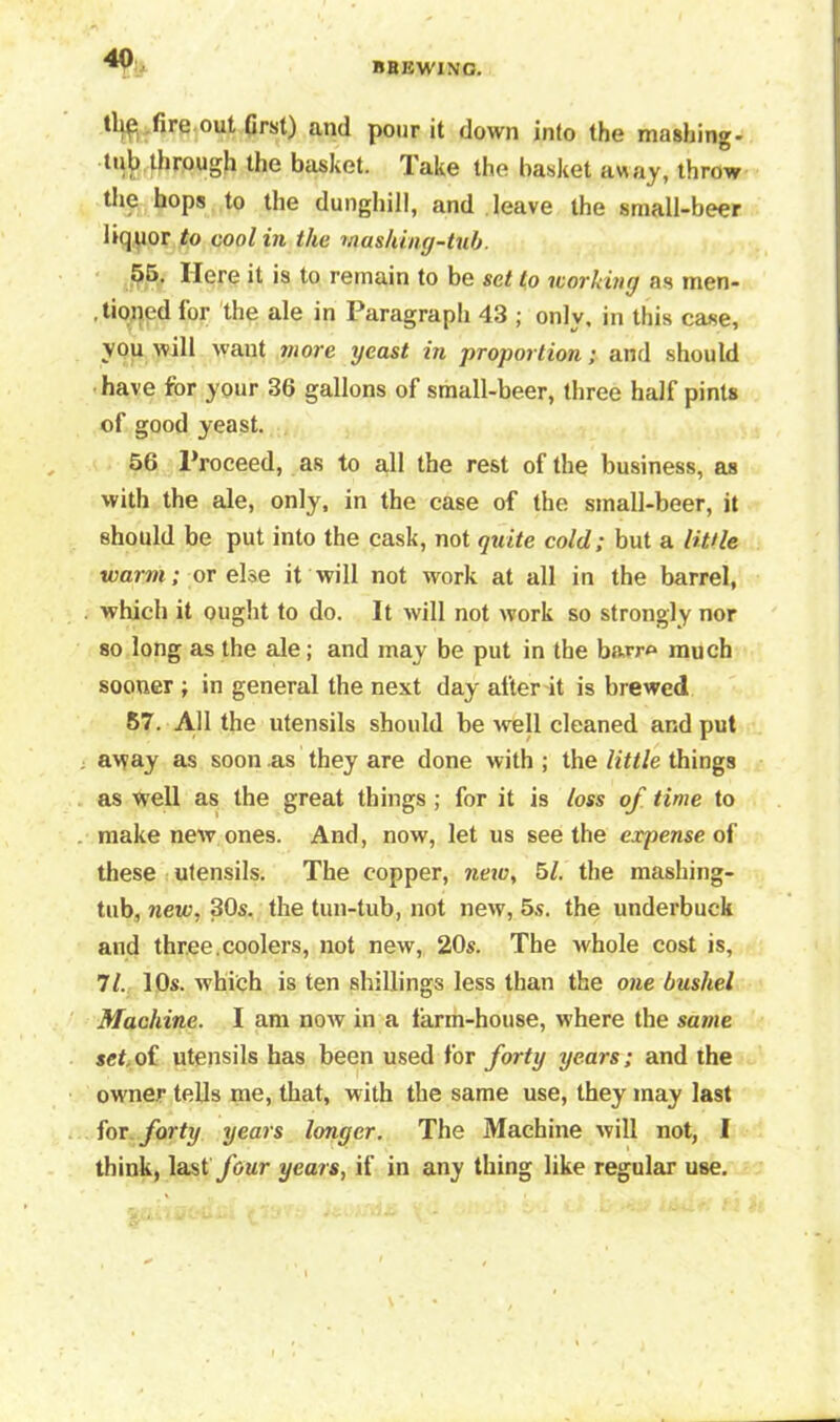 4Q BREWING. thp fire out first) and pour it down into the mashing- tub through the basket. Take the basket away, throw the hops to the dunghill, and leave the small-beer liquor to cool in the mashing-tub. 55. Here it is to remain to be set to working as men- tioned lor the ale in Paragraph 43 ; onlv, in this case, you will want more yeast in proportion; and should have for your 36 gallons of small-beer, three half pints of good yeast. 56 Proceed, as to all the rest of the business, as with the ale, only, in the case of the small-beer, it should be put into the cask, not quite cold; but a little warm; or else it will not work at all in the barrel, which it ought to do. It will not work so strongly nor so long as the ale; and may be put in the barro much sooner ; in general the next day after it is brewed 57. All the utensils should be well cleaned and put away as soon as they are done with ; the little things as well as the great things; for it is loss of time to make new ones. And, now, let us see the expense of these utensils. The copper, new, 51. the mashing- tub, new, 30s. the tun-tub, not new, 5s. the underbuck and three.coolers, not new, 20s. The whole cost is, 71. 10s. which is ten shillings less than the one bushel Machine. I am now in a larin-house, where the same set,of utensils has been used for forty years; and the owner tells me, that, with the same use, they may last for forty years longer. The Machine will not, I think, last four years, if in any thing like regular use.