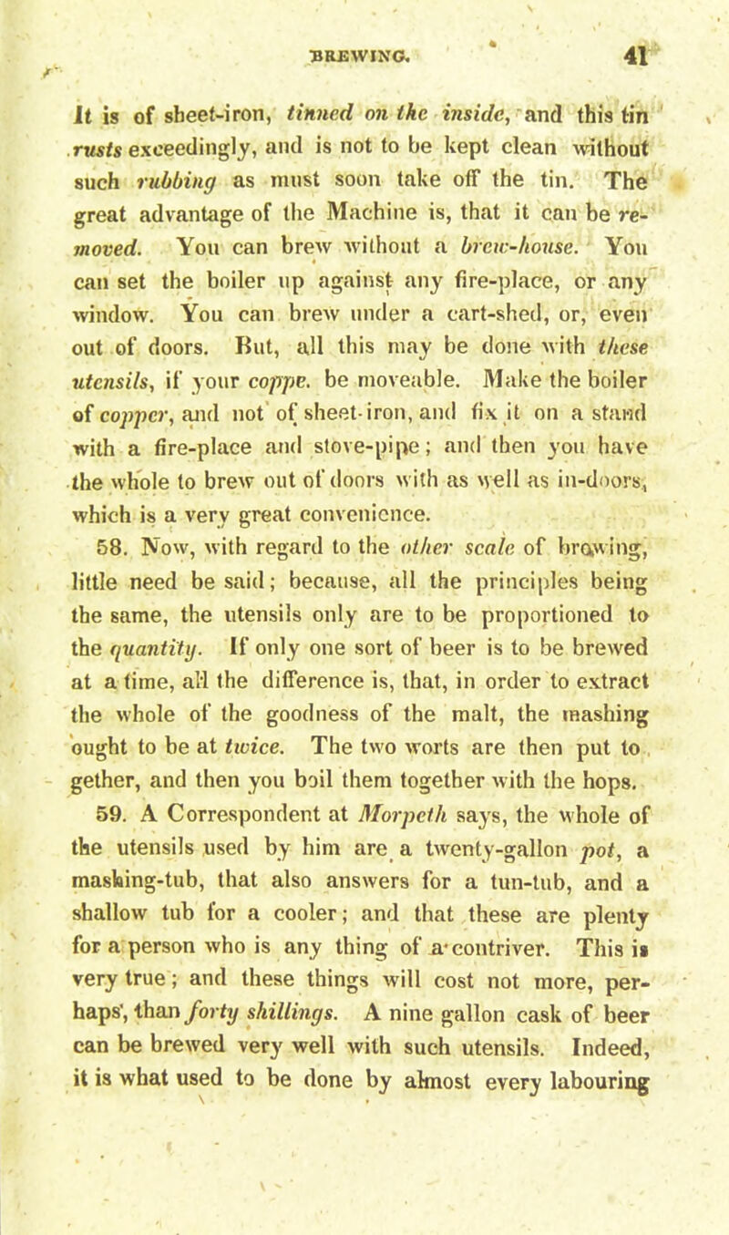 It is of sheet-iron, tinned on the inside, and this tin rusts exceedingly, and is not to be kept clean without such rubbing as must soon take off the tin. The great advantage of the Machine is, that it can be re- moved. You can brew without a brew-house. You can set the boiler up against any fire-place, or any window. You can brew under a cart-shed, or, even out of doors. But, all this may be done with these utensils, if your coppe. be moveable. Make the boiler of copper, fuid not of sheet-iron, and fix it on a stand with a fire-place and stove-pipe; and then you have the whole to brew out of doors with as well as in-doors; which is a very great convenience. 58. Now, with regard to the other scale of brow ing, little need be said; because, all the principles being the same, the utensils only are to be proportioned to the quantity. If only one sort of beer is to be breived at a time, ali the difference is, that, in order to extract the whole of the goodness of the malt, the mashing ought to be at twice. The two worts are then put to gether, and then you boil them together with the hops. 59. A Correspondent at Morpeth says, the whole of the utensils used by him are a twenty-gallon pot, a masking-tub, that also answers for a tun-tub, and a shallow tub for a cooler; and that these are plenty for a person who is any thing of a-contriver. This is very true; and these things will cost not more, per- haps', than forty shillings. A nine gallon cask of beer can be brewed very well with such utensils. Indeed, it is what used to be done by almost every labouring