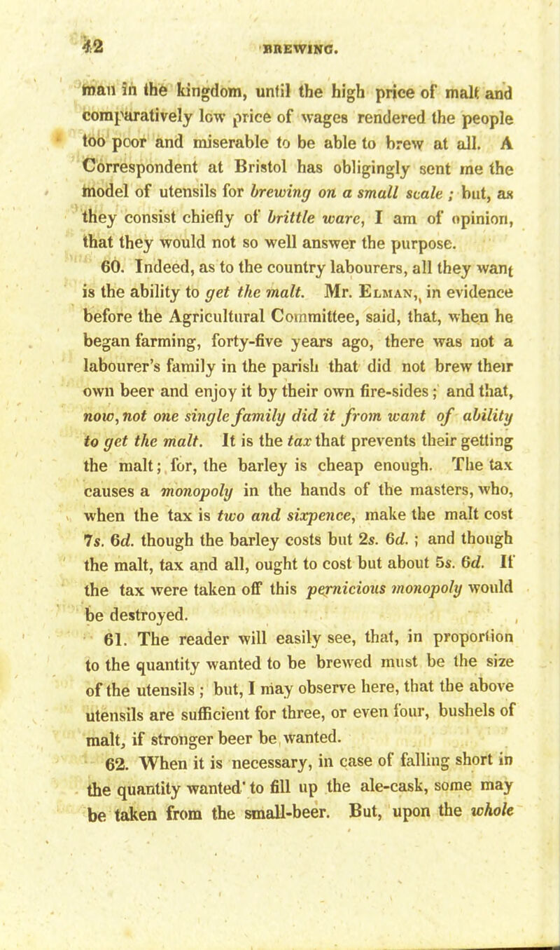 man in the kingdom, until the high price of malt and comparatively low price of wages rendered the people too poor and miserable to be able to brew at all. A Correspondent at Bristol has obligingly sent me the model of utensils for brewing on a small scale ; but, as they consist chiefly of brittle ware, I am of opinion, that they would not so well answer the purpose. 60. Indeed, as to the country labourers, all they want is the ability to get the malt. Mr. Elman,( in evidence before the Agricultural Committee, said, that, when he began farming, forty-five years ago, there was not a labourer’s family in the parish that did not brew their own beer and enjoy it by their own fire-sides; and that, now, not one single family did it from want of ability to get the malt. It is the tax that prevents their getting the malt; for, the barley is cheap enough. The tax causes a monopoly in the hands of the masters, who, when the tax is two and sixpence, make the malt cost 7s. 6d. though the barley costs but 2s. 6d. ; and though the malt, tax and all, ought to cost but about 5s. 6d. It the tax were taken off this pernicious monopoly would be destroyed. 61. The reader will easily see, that, in proporlion to the quantity wanted to be brew ed must be the size of the utensils ; but, I may observe here, that the above utensils are sufficient for three, or even tour, bushels of malt, if stronger beer be wanted. 62. When it is necessary, in case of falling short in the quantity wanted' to fill up the ale-cask, some may be taken from the small-beer. But, upon the ichole