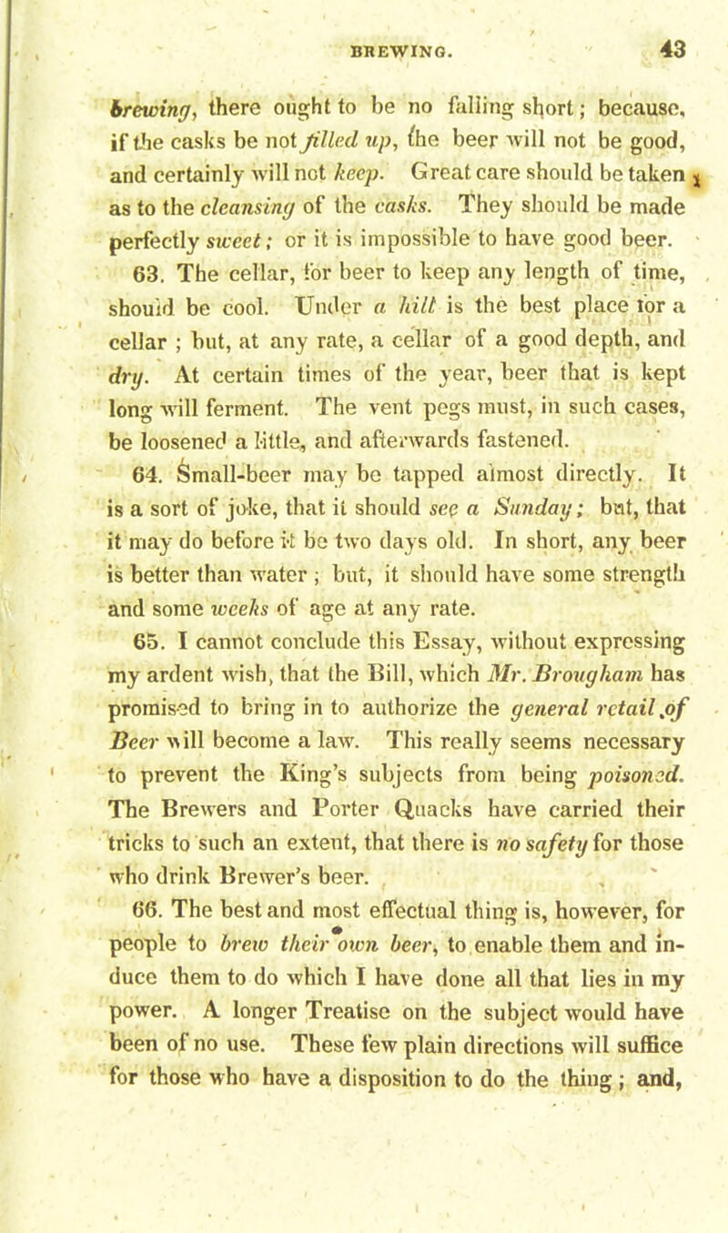 brewing, there ought to be no falling short; because, if the casks be not Jilled up, fhe beer will not be good, and certainly will not keep. Great care should be taken j as to the cleansing of the casks. They should be made perfectly sweet; or it is impossible to have good beer. 63. The cellar, for beer to keep any length of time, should be cool. Under a kilt is the best place for a cellar ; but, at any rate, a cellar of a good depth, and dry. At certain times of the year, beer that is kept long will ferment. The vent pegs must, in such cases, be loosened a little, and afterwards fastened. 64. ^mall-beer may be tapped almost directly. It is a sort of joke, that it should see a Sunday; bat, that it may do before it be two days old. In short, any beer is better than water ; but, it should have some strength and some weeks of age at any rate. 65. I cannot conclude this Essay, without expressing my ardent wish, that the Bill, which Mr. Brougham has promised to bring in to authorize the general retail .of Beer will become a lawr. This really seems necessary to prevent the King’s subjects from being poisoned. The Brewers and Porter Quacks have carried their tricks to such an extent, that there is no safety for those who drink Brewer’s beer. 66. The best and most effectual thing is, however, for people to brew their oxen beer, to enable them and in- duce them to do which I have done all that lies in my power. A longer Treatise on the subject would have been of no use. These few plain directions will suffice for those who have a disposition to do the thing ; and,