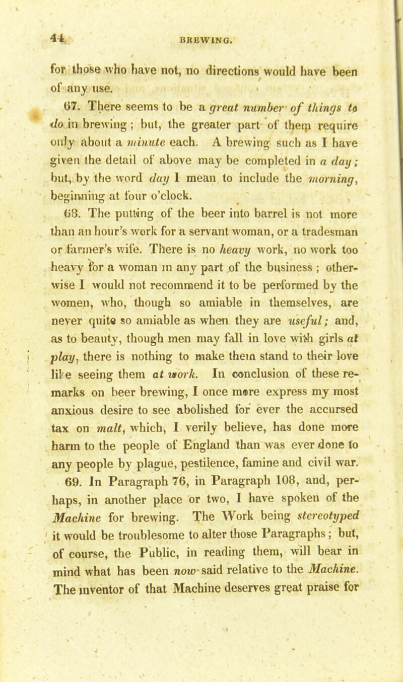 41 for those Mho have not, no directions would have been / of any use. 67. There seems to be a great number of things to do in brewing; but, the greater part of theqi require only about a minute each. A brewing such as I have given the detail of above may be completed in a day ; but, by the word day 1 mean to include the morning, beginning at four o’clock. 08. The putting of the beer into barrel is not more than an hour’s work for a servant woman, or a tradesman or farmer’s wife. There is no heavy work, no work too heavy for a woman m any part of the business ; other- wise I would not recommend it to be performed by the women, who, though so amiable in themselves, are never quite so amiable as when they are useful; and, as to beauty, though men may fall in love with girls at play, there is nothing to make them stand to their love like seeing them at work. In conclusion of these re- marks on beer brewing, I once more express my most anxious desire to see abolished for ever the accursed tax on malt, which, I verily believe, has done more harm to the people of England than was ever done to any people by plague, pestilence, famine and civil war. 69. In Paragraph 76, in Paragraph 108, and, per- haps, in another place or two, I have spoken of the Machine for brewing. The Work being stereotyped it would be troublesome to alter those Paragraphs; but, of course, the Public, in reading them, will bear in mind what has been now?-said relative to the Machine. The inventor of that Machine deserves great praise for
