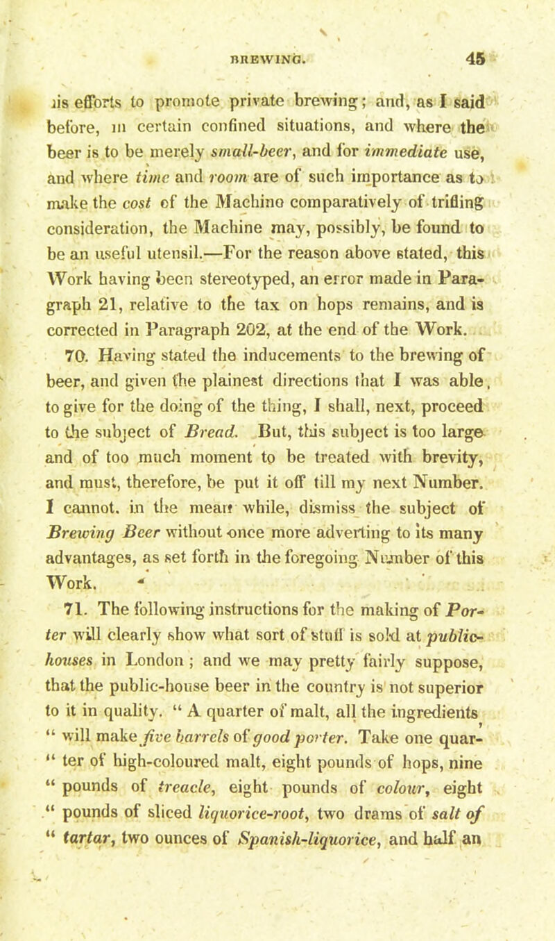 lis efforts to promote private brewing; and, as I said before, m certain confined situations, and where the beer is to be merely small-beer, and for immediate use, and where time and room are of such importance as to make the cost of the Machino comparatively of trifling consideration, the Machine may, possibly, be found to be an useful utensil.—For the reason above stated, this Work having been stereotyped, an error made in Para- graph 21, relative to the tax on hops remains, and is corrected in Paragraph 202, at the end of the Work. 70. Having stated the inducements to the brewing of beer, and given the plainest directions that I was able, to give for the doing of the thing, I shall, next, proceed to the subject of Bread. But, this subject is too large and of too much moment to be treated with brevity, and must, therefore, be put it off till my next Number. I cannot, in the mean while, dismiss the subject of Breiving Beer without -once more adverting to its many advantages, as set forth in the foregoing Number of this Work. * 71. The following instructions for the making of Por- ter will clearly show what sort of stufl is sokl at public- houses in London ; and we may pretty fairly suppose, that the public-house beer in the country is not superior to it in quality. “ A quarter of malt, all the ingredients “ will make Jive barrels of good porter. Take one quar- “ ter of high-coloured malt, eight pounds of hops, nine “ pounds of treacle, eight pounds of colour, eight “ pounds of sliced liquorice-root, two drams of salt of “ tartar, two ounces of Spanish-liquorice, and half an