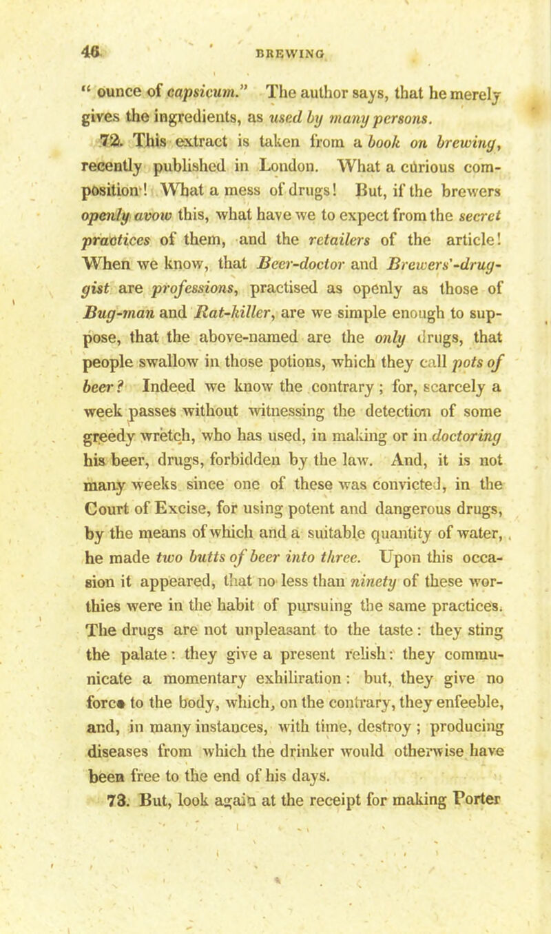 “ ounce of capsicum.” The author says, that he merely gives the ingredients, as used by many persons. 72. This extract is taken from a book on brewing, recently published in London. What a ciirious com- position! What a mess of drugs! But, if the brewers openly avow this, what have we to expect from the secret practices of them, and the retailers of the article! When we know, that Beer-doctor and Brewer s'-drug- gist are professions, practised as openly as those of Bug-man and Rat-killer, are we simple enough to sup- pose, that the above-named are the only drugs, that people swallow in those potions, which they call pots of beer ? Indeed we know the contrary ; for, scarcely a week passes without witnessing the detection of some greedy wretch, who has used, in making or in doctoring his beer, drugs, forbidden by the law. And, it is not many weeks since one of these was convicted, in the Court of Excise, for using potent and dangerous drugs, by the means of which and a suitable quantity of water, . he made two butts of beer into three. Upon this occa- sion it appeared, that no less than ninety of these wor- thies were in the habit of pursuing the same practices. The drugs are not unpleasant to the taste : they sting the palate: they give a present relish: they commu- nicate a momentary exhiliration: but, they give no fore* to the body, which, on the contrary, they enfeeble, and, in many instances, with time, destroy ; producing diseases from which the drinker would otherwise have been free to the end of his days. 73. But, look again at the receipt for making Porter 1