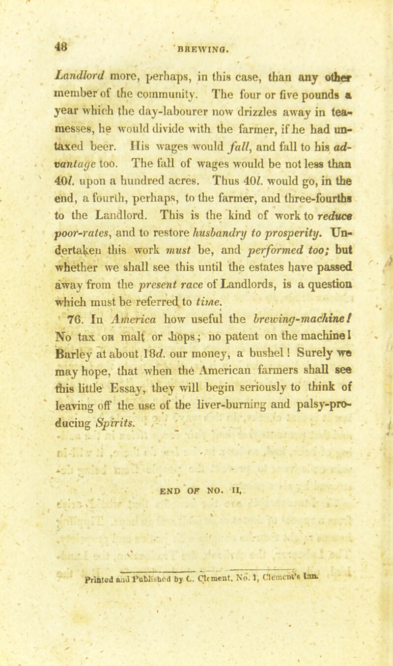 Landlord more, perhaps, in this case, than any other member of the community. The four or five pounds a year which tiie day-labourer now drizzles away in tea- messes, he would divide with the farmer, if lie had un- taxed beer. His wages would fall, and fall to his ad- vantage too. The fall of wages would be not less than 40/. upon a hundred acres. Thus 40/. would go, in the end, a fourth, perhaps, to the farmer, and three-fourths to the Landlord. This is the kind of work to reduce poor-rates, and to restore husbandry to prosperity. Un- dertaken this work must he, and performed too; but whether we shall see this until the estates have passed away from the present race of Landlords, is a question which must be referred to time. 76. In America how useful the brewing-machinet No tax on malt or Jiops, no patent on the machine 1 Barley at about 18c/. our money, a bushel! Surely we may hope, that when the American farmers shall see this little' Essay, they will begin seriously to think of leaving off the use of the liver-burning and palsy-pro- ducing Spirits. 1- i  4 • f';; v j / , ’■ j ■*', END OF NO. II, Printed aaJ published by C. Clrment. No. 1, ClemciH’6 Ion.