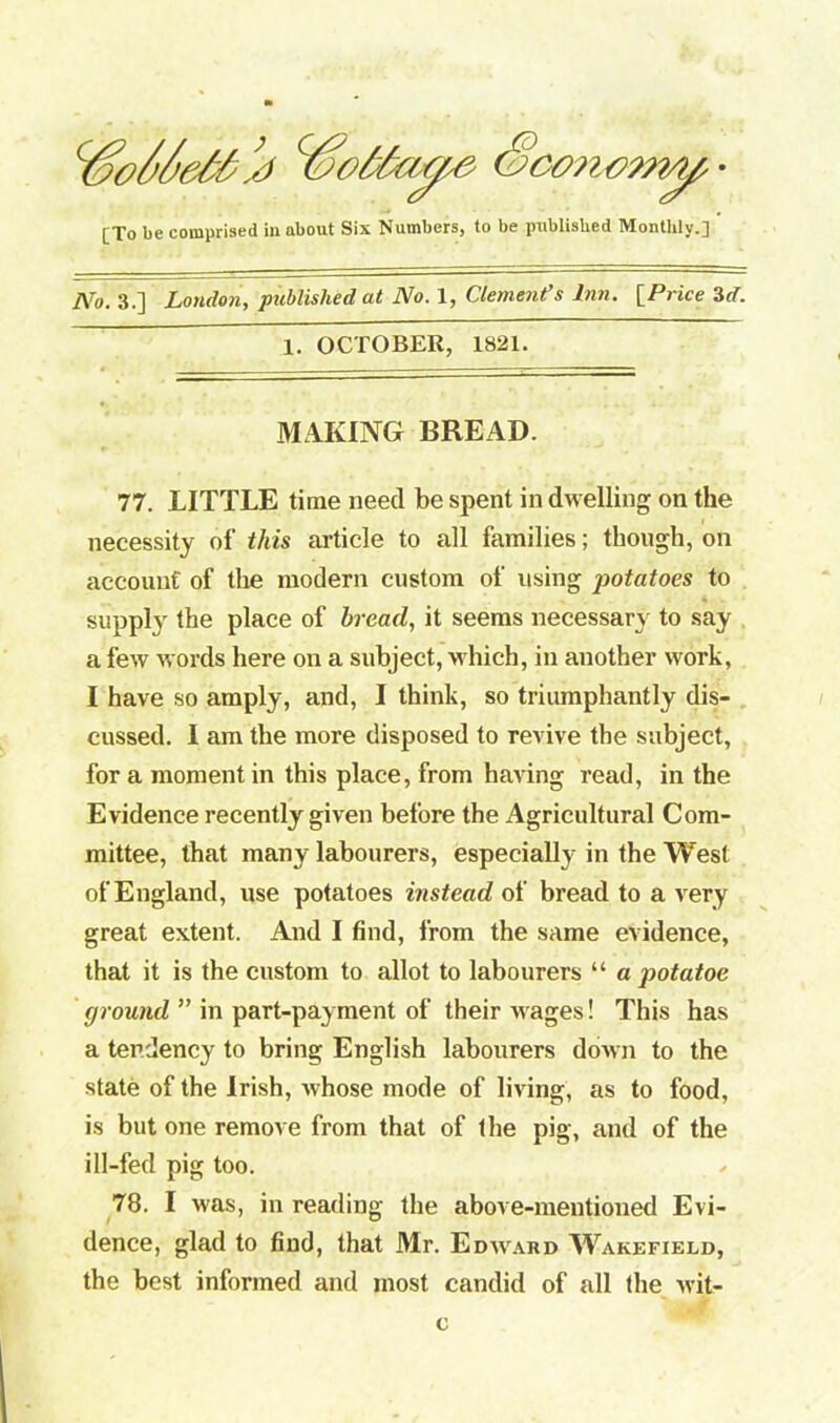 c$o/>/jMs1 Sconwmf • [To be comprised ill about Six Numbers, to be published Monthly.] Wo. 3.] London, published at No. 1, Clement’s Inn. [Price id. 1. OCTOBER, 1821. MAKING BREAD. 77. LITTLE time need be spent in dwelling on the necessity of this article to all families; though, on account of the modern custom of using potatoes to supply the place of bread, it seems necessary to say a few words here on a subject, which, in another work, I have so amply, and, I think, so triumphantly dis- cussed. I am the more disposed to revive the subject, fora moment in this place, from having read, in the Evidence recently given before the Agricultural Com- mittee, that many labourers, especially in the West of England, use potatoes instead of bread to a very great extent. And I find, from the same evidence, that it is the custom to allot to labourers “ a potatoe ground ” in part-payment of their wages! This has a tendency to bring English labourers down to the state of the Irish, whose mode of living, as to food, is but one remove from that of the pig, and of the ill-fed pig too. 78. I was, in reading the above-mentioned Evi- dence, glad to find, that Mr. Edward Wakefield, the best informed and most candid of all the vvit- c