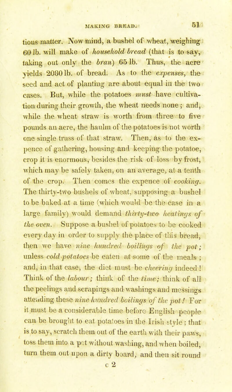 tious matter. Now mind, a bushel of wheat, weighing 00 lb. will make of household bread (that is to say, taking out only the bran) 65 lb. Thus, the acre yields 20801b. of bread. As to the expenses, the seed and act of planting are about equal in the two cases. But, while the potatoes must have cultiva- tion during their growth, the wheat needs none ; and, while the wheat straw is worth from three to five pounds an acre, the haulm of the potatoes is not worth one single truss of that straw. Then, as to the ex- pence of gathering, housing and keeping the potatoe, crop it is enormous, besides the risk of loss by frost, which may be safely taken, on an average, at a tenth of the crop. Then comes the expence of cooking. The thirty-two bushels of wheat, supposing a bushel to be baked at a time (which w ould be the case in a large family) would demand thirty-two heatings of the oven. Suppose a bushel of potatoes to be cooked every day in order to supply the place of this bread, then we have nine hundred boilings of the pot; unless cold potatoes be eaten at some of the meals ; and, in that case, the diet must be cheering indeed ! Think of the labour; think of the time; think of all the peelings and scrapings and washings and messings attending these nine hundred boilings of the pot! For it must be a considerable time before English people can be brought to eat potatoes in the Irish style ; that is to say, scratch them out ol the earth with their paws, toss them into a pot without washing, and when boiled, turn them out upon a dirty board, and then sit round