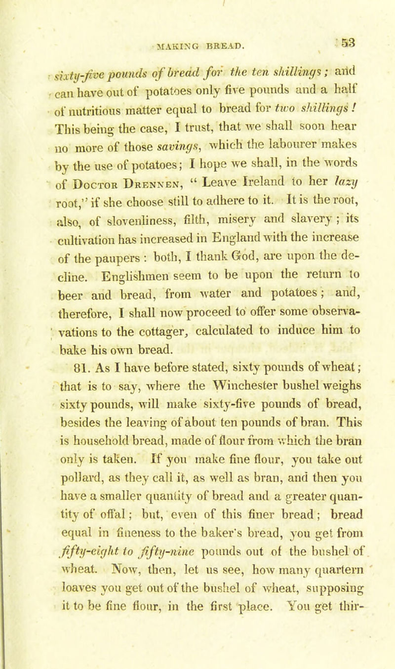 sixty-fee pounds of bread for the ten shillings; arid can have out of potatoes only five pounds and a half of nutritious matter equal to bread for two shillings ! This being the case, I trust, that we shall soon hear no more of those savings, which the labourer makes by the use of potatoes; I hope we shall, in the words of Doctor Drennen, “ Leave Ireland to her lazy root,” if she choose still to adhere to it. It is the root, also, of slovenliness, filth, misery and slavery; its cultivation has increased in England with the increase of the paupers : both, I thank God, are upon the de- cline. Englishmen seem to be upon the return to beer and bread, from water and potatoes; and, therefore, I shall now proceed to offer some observa- vations to the cottager, calculated to induce him to bake his own bread. 81. As I have before stated, sixty pounds of wheat; that is to say, where the Winchester bushel weighs sixty pounds, will make sixty-five pounds of bread, besides the leaving of about ten pounds of bran. This is household bread, made of flour from which the bran only is taken. If you make fine flour, you take out pollard, as they call it, as well as bran, and then you have a smaller quantity of bread and a greater quan- tity of offal; but, even of this finer bread ; bread equal in fineness to the baker's bread, you get from fifty-eight to fifty-nine pounds out of the bushel of wheat. Now, then, let us see, how many quartern loaves you get out of the bushel of wheat, supposing it to be fine flour, in the first place. You get thir-