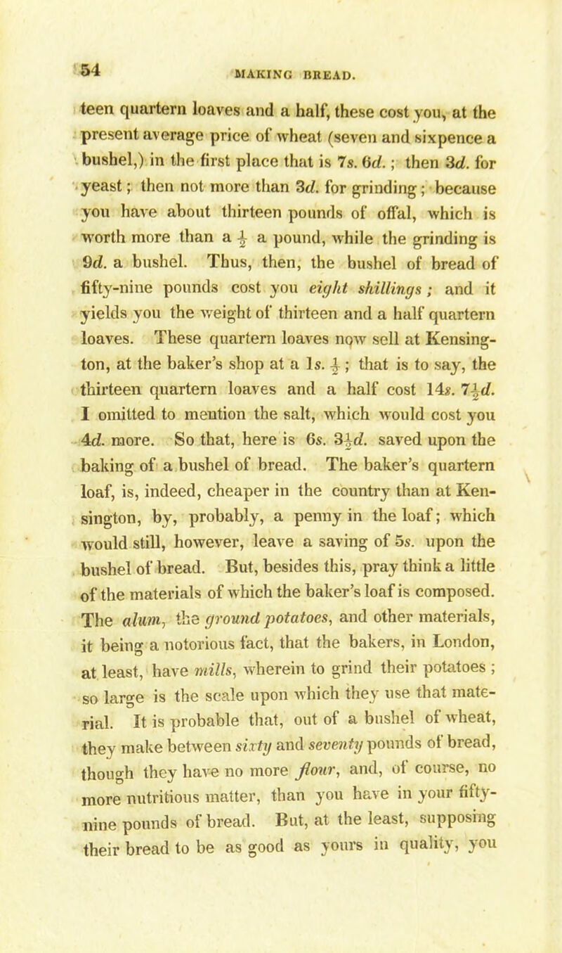 teen quartern loaves anil a half, these cost you, at the present average price of wheat (seven and sixpence a bushel,) in the first place that is 7s. (id.; then 3d. for yeast; then not more than 3d. for grinding; because you have about thirteen pounds of offal, which is worth more than a \ a pound, while the grinding is 9d. a bushel. Thus, then, the bushel of bread of fifty-nine pounds cost you eight shillings; and it yields you the weight of thirteen and a half quartern loaves. These quartern loaves now sell at Kensing- ton, at the baker’s shop at a Is. 4 ; that is to say, the thirteen quartern loaves and a half cost 14x. 7-},d. I omitted to mention the salt, which would cost you 4d. more. So that, here is 6s. 3±d. saved upon the baking of a bushel of bread. The baker’s quartern loaf, is, indeed, cheaper in the country than at Ken- sington, by, probably, a penny in the loaf; which would still, however, leave a saving of 5s. upon the bushel of bread. But, besides this, pray think a little of the materials of which the baker’s loaf is composed. The alum, the ground potatoes, and other materials, it being a notorious fact, that the bakers, in London, at least, have mills, wherein to grind their potatoes ; so large is the scale upon which they use that mate- rial. It is probable that, out of a bushel of wheat, they make between sixty and seventy pounds of bread, though they have no more f our, and, ol course, no more nutritious matter, than you have in your fifty- nine pounds of bread. But, at the least, supposing their bread to be as good as yours in quality, you