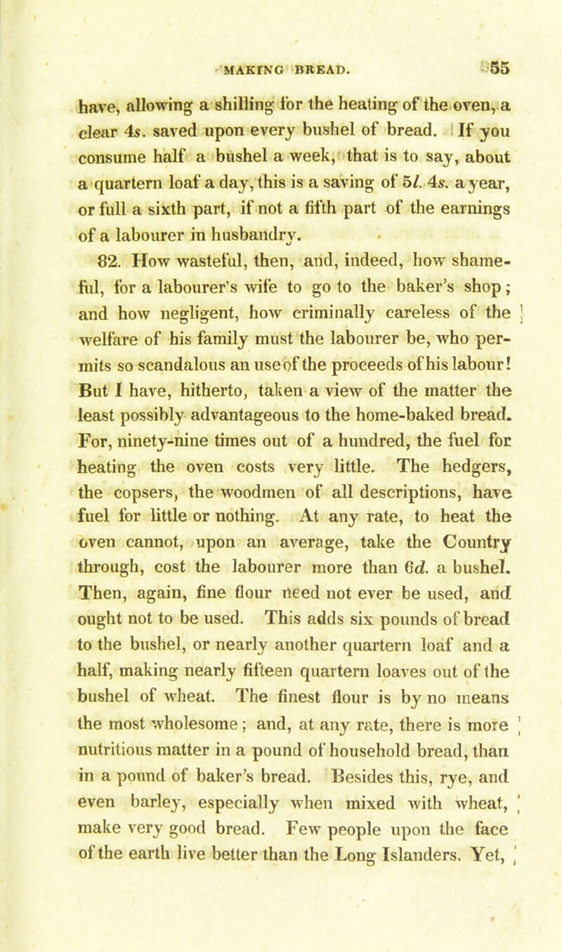 have, allowing a shilling for the heating of the oven, a clear 4s. saved upon every bushel of bread. If you consume half a bushel a week, that is to say, about a quartern loaf a day, this is a saving of 5/. 4s. a year, or full a sixth part, if not a fifth part of the earnings of a labourer in husbandry. 82. How wasteful, then, and, indeed, how shame- ful, for a labourer’s wife to go to the baker’s shop; and how negligent, how criminally careless of the ] welfare of his family must the labourer be, who per- mits so scandalous an use of the proceeds of his labour! But I have, hitherto, taken a view of the matter the least possibly advantageous to the home-baked bread. For, ninety-nine times out of a hundred, the fuel for heating the oven costs very little. The hedgers, the copsers, the woodmen of all descriptions, have fuel for little or nothing. At any rate, to heat the oven cannot, upon an average, take the Country through, cost the labourer more than 6d. a bushel. Then, again, fine flour need not ever be used, and ought not to be used. This adds six pounds of bread to the bushel, or nearly another quartern loaf and a half, making nearly fifteen quartern loaves out of the bushel of wheat. The finest flour is by no means the most wholesome ; and, at any rate, there is more ' nutritious matter in a pound of household bread, than in a pound of baker’s bread. Besides this, rye, and even barley, especially when mixed with wheat, make very good bread. Few people upon the face of the earth live better than the Long Islanders. Yet,