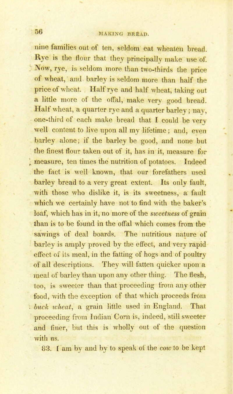 nine families out of ten, seldom eat wheaten bread. Rye is the Hour that they principally make use of. Now, rye, is seldom more than two-thirds the price of wheat, and barley is seldom more than half the price of wheat. Half rye and half wheat, taking out a little more ot the offal, make very good bread. Half wheat, a quarter rye and a quarter barley; nay, one-third of each make bread that I could be very well content to live upon all my lifetime; and, even barley alone; if the barley be good, and none but the finest flour taken out of it, has in it, measure for \ measure, ten times the nutrition of potatoes. Indeed the fact is well known, that our forefathers used barley bread to a very great extent. Its only fault, with those who dislike it, is its sweetness, a fault which we certainly have not to find with the baker’s loaf, which has in it, no more of the siveet7iess of grain than is to be found in the offal which comes from the sawings of deal boards. The nutritious nature of barley is amply proved by the effect, and very rapid effect of its meal, in the fatting of hogs and of poultry of all descriptions. They will fatten quicker upon a meal of barley than upon any other thing. The flesh, too, is sweeter than that proceeding from any other food, with the exception of that which proceeds from . buck wheat, a grain little used in England. That proceeding from Indian Corn is, indeed, still swreeter and finer, but this is wholly out of the question with us. 83. [ am by and by to speak of the cow to be kept