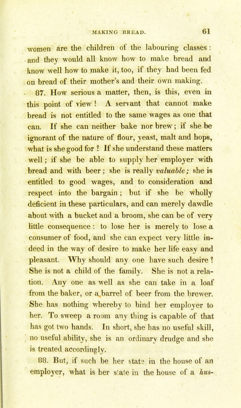women are the children of the labouring classes : and they would all know how to make bread and know well how to make it, too, if they had been fed on bread of their mother’s and their own making. 87. How serious a matter, then, is this, even in this point of view ! A servant that cannot make bread is not entitled to the same wages as one that can. If she can neither bake nor brew; if she be ignorant of the nature of flour, yeast, malt and hops, what is she good for 1 If she understand these matters well; if she be able to supply her employer with bread and with beer ; she is really valuable; she is entitled to good wages, and to consideration and respect into the bargain; but if she be wholly deficient in these particulars, and can merely dawdle about with a bucket and a broom, she can be of very little consequence: to lose her is merely to lose a consumer of food, and she can expect very little in- deed in the way of desire to make her life easy and pleasant. Why should any one have such desire ? She is not a child of the family. She is not a rela- tion. Any one as well as she can take in a loaf from the baker, or a barrel of beer from the brewer. She has nothing whereby to bind her employer to her. To sweep a room any thing is capable of that has got two hands. In short, she has no useful skill, no useful ability, she is an ordinary drudge and she is treated accordingly. 88. But, if such be her state in the house of an employer, what is her s'ate in the house of a hus-