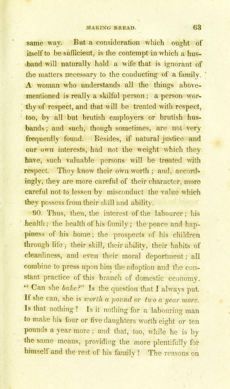 same way. But a consideration which ought of itself to be sufficient, is the contempt in which a hus- band will naturally hold a wife that is ignorant of the matters necessary to the conducting of a family. ' A woman who understands all the things above- mentioned is really a skilful person ; a person wor- thy of respect, and that will be treated with respect, too, by all but brutish employers or brutish hus- bands ; and such, though sometimes, are not very frequently found. Besides, if natural justice and our own interests, had not the weight which they have, such valuable persons will be treated with respect. They know their own worth ; and, accord- ingly, they are more careful of their character, more careful not to lessen by misconduct the value which they possess from their skill and ability. 90. Thus, then, the interest of the labourer; his health ; the health of his family; the peace and hap- piness of his home; the prospects of his children through life ■, their skill, their ability, their habits of cleanliness, and even their moral deportment; all combine to press upon him the adoption and the con- stant practice of this branch of domestic economy. “ Can she bake?” Is the question that I always put. If she can, she is worth a pound or tuo a year more. Is that nothing ! Is it nothing for a labouring man to make his four or five daughters worth eight or ten pounds a year more ; and that, too, while he is by the same means, providing the more plentifully fof himsell and the rest ol his family 1 The I’easons on
