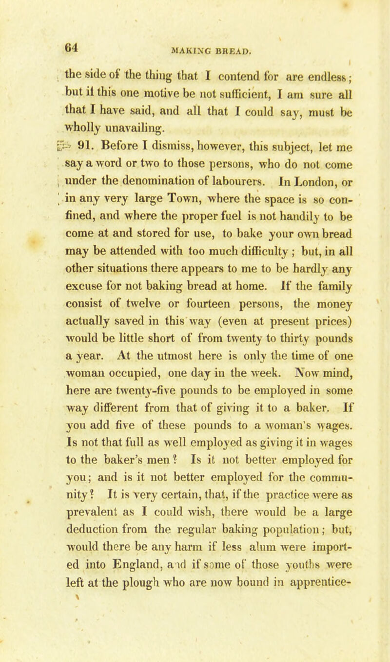 the side ol the thing that I contend for are endless; but il this one motive be not sufficient, I am sure all that I have said, and all that I could say, must be wholly unavailing. 1--^ 91. Before I dismiss, however, this subject, let me say a word or two to those persons, who do not come ; under the denomination of labourers. In London, or in any very large Town, where the space is so con- fined, and where the proper fuel is not handily to be come at and stored for use, to bake your own bread may be attended with too much difficulty ; but, in all other situations there appears to me to be hardly any excuse for not baking bread at home. If the family consist of twelve or fourteen persons, the money actually saved in this way (even at present prices) would be little short of from twenty to thirty pounds a year. At the utmost here is only the time of one woman occupied, one day in the week. Now mind, here are twenty-five pounds to be employed in some way different from that of giving it to a baker. If you add five of these pounds to a woman’s wages. Is not that full as well employed as giving it in wages to the baker’s men ? Is it not better employed for you; and is it not better employed for the commu- nity? It is very certain, that, if the practice were as prevalent as I could wish, there would be a large deduction from the regular baking population; but, would there be any harm if less alum were import- ed into England, and if some of those youths were left at the plough who are now bound in apprentice-