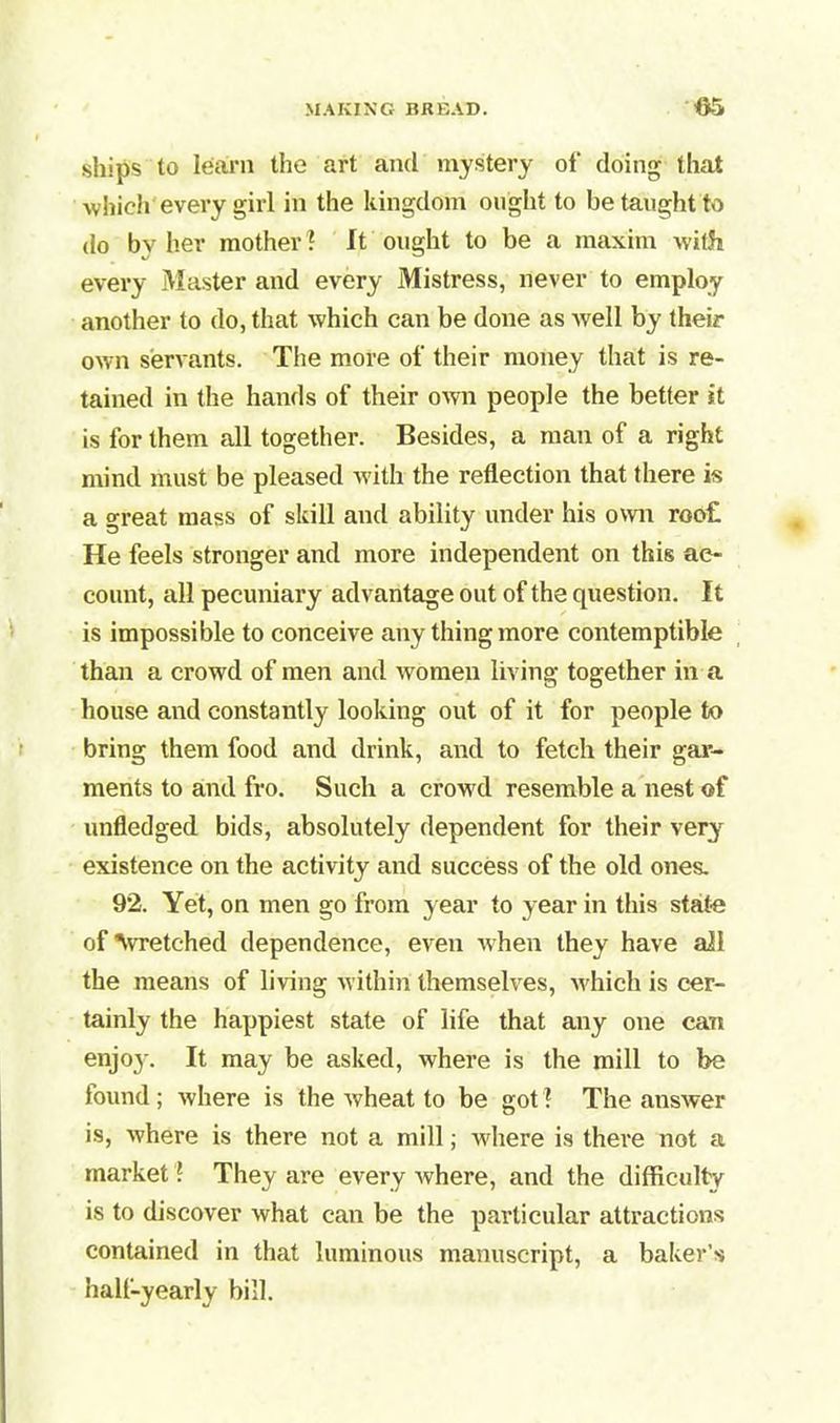 ships to learn the art and mystery of doing that which every girl in the kingdom ought to be taught to do by her mother? It ought to be a maxim with every Master and every Mistress, never to employ another to do, that which can be done as well by their own servants. The more of their money that is re- tained in the hands of their own people the better it is for them all together. Besides, a man of a right mind must be pleased with the reflection that there is a great mass of skill and ability under his own roo£ He feels stronger and more independent on this ac- count, all pecuniary advantage out of the question. It is impossible to conceive any thing more contemptible than a crowd of men and women living together in a house and constantly looking out of it for people to bring them food and drink, and to fetch their gar- ments to and fro. Such a crowd resemble a nest of unfledged bids, absolutely dependent for their very existence on the activity and success of the old ones. 92. Yet, on men go from year to year in this state of Avretched dependence, even when they have ail the means of living within themselves, which is cer- tainly the happiest state of life that any one can enjo}% It may be asked, where is the mill to be found ; where is the wheat to be got ? The answer is, where is there not a mill; wdiere is there not a market! They are every where, and the difficulty is to discover what can be the particular attractions contained in that luminous manuscript, a baker’s hall-yearly bill.