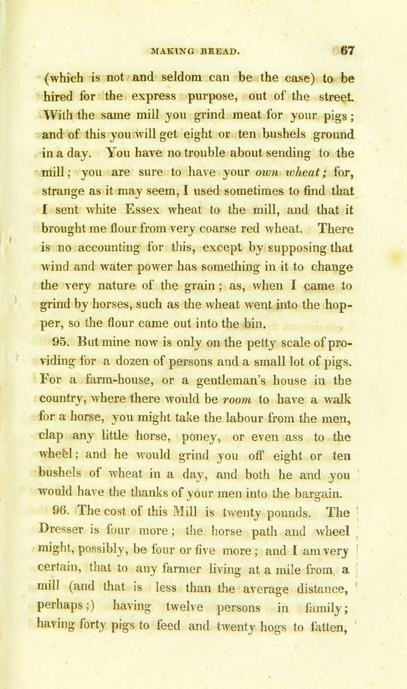 (which is not and seldom can be the case) to be hired for the express purpose, out of the street. With the same mill you grind meat for your pigs; and of this you will get eight or ten bushels ground in a day. You have no trouble about sending to the mill; you are sure to have your own wheat; for, strange as it may seem, I used sometimes to find that I sent white Essex wheat to the mill, and that it brought me flour from very coarse red wheat. There is no accounting for this, except by supposing that wind and water power has something in it to change the very nature of the grain; as, when I came to grind by horses, such as the wheat went into the hop- per, so the flour came out into the bin. 95. But mine now is only on the petty scale of pro- viding for a dozen of persons and a small lot of pigs. For a farm-house, or a gentleman’s house in the country, where there would be room to have a walk for a horse, you might take the labour from the men, clap any little horse, poney, or even ass to the wheel; and he would grind you off eight or ten bushels of wheat in a day, and both he and you would have the thanks of your men into the bargain. 96. The cost of this Mill is twenty pounds. The Dresser is four more; the horse path and wheel might, possibly, be four or five more; and I am very 1 certain, that to any iarmer living at a mile from, a mill (and that is less than the average distance, perhaps;) having twelve persons in family; having forty pigs to feed anti twenty hogs to fatten.