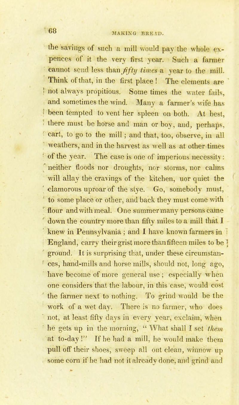MAKING BREiD. the savings of such a mill would pay the whole ex- pences of it the very first year. Such a farmer cannot send less than fifty times a year to the mill. Think of that, in the first place ! The elements are ' not always propitious. Some times the water fails, and sometimes the wind. Many a farmer’s wife has ! been tempted to vent her spleen on both. At best, • there must be horse and man or bov, and, perhaps, cart, to go to the mill; and that, too, observe, in all weathers, and in the harvest as well as at other times of the year. The case is one of imperious necessity: neither floods nor droughts, nor storms, nor calms will allay the cravings of the kitchen, uor quiet the clamorous uproar of the stye. Go, somebody must, to some place or other, and back they must come with flour and with meal. One summer many persons came down the country more than fifty miles to a mill that I knew in Pennsylvania ; and I have known farmers in England, carry their grist more than fifteen miles to be ; ground. It is surprising that, under these circumstan- ces, hand-mills and horse mills, should not, long ago, have become of more general use ; especially when one considers that the labour, in this case, would cost the farmer next to nothing. To grind would be the work of a wet day. There is no farmer, -who does not, at least fifty days in every year, exclaim, when he gets up in the morning, “ What shall I set them at to-day!” If he had a mill, he would make them pull off their shoes, sweep all out clean, winnow up some corn if he had not it already done, and grind and