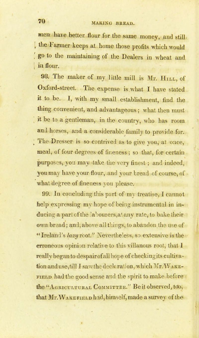 making bread. men have better Hour for the same money, and still l t,ie farmer keeps at home those profits which would go to the maintaining of the Dealers in wheat and [ in flour. 98. The maker of my little mill is Mr. Hill, of Oxford-street. The expense is what I have stated it to be. I, with my small establishment, find the thing convenient, and advantageous ; what then must , if bo to a gentleman, in the country, who has room and horses, and a considerable family to provide for. ‘ The Dresser is so contrived as to give you, at once, meal, of four degrees of fineness ; so that, for certain purposes, you may take the very finest; and indeed, you may have your flour, and your bread of course, of what degree of fineness you please. 99. In concluding this part of my treatise, I cannot help expressing my hope of being instrumental in in- ducing a part of the labourers,at any rate, to bake their own bread; and, above all things, to abandon the use of “Ireland’s lazy root.” Nevertheless, so extensive is the erroneous opinion relative to this villanous root, that 1 really began to despair of all hope of checking its cultiva- tion and use,till I sawthe deck ration, which Mr. Wake- field had the good sense and the spirit to make before the “Agricultural Committee.” Be it observed. Mo, that Mr. Wakefield had, himself, made a survey of the