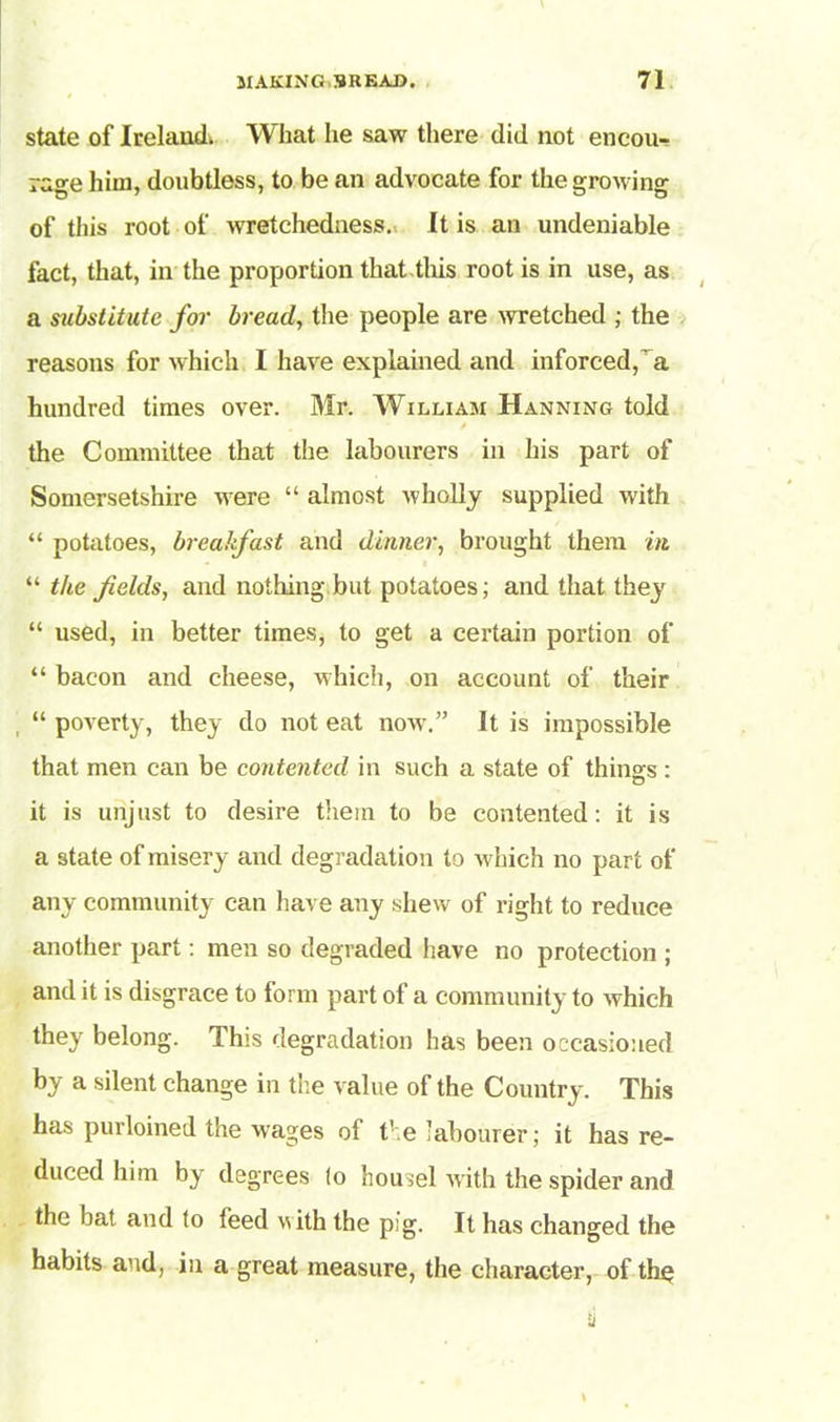 state of Ireland* What he saw there did not encou- rage him, doubtless, to be an advocate for the growing of this root of wretchedness. It is an undeniable fact, that, in the proportion that this root is in use, as a substitute for bread, the people are wretched ; the reasons for which I have explained and inforced,'a hundred times over. Mr. William Hanning told the Committee that the labourers in his part of Somersetshire were “ almost wholly supplied with “ potatoes, breakfast and dinner, brought them in “ the fields, and nothing but potatoes; and that they “ used, in better times, to get a certain portion of “ bacon and cheese, which, on account of their “ poverty, they do not eat now.” It is impossible that men can be contented in such a state of things: it is unjust to desire them to be contented: it is a state of misery and degradation to which no part of any community can have any shew of right to reduce another part: men so degraded have no protection ; and it is disgrace to form part of a community to which they belong. This degradation has been occasioned by a silent change in the value of the Country. This has purloined the wages of the labourer; it has re- duced him by degrees (o housel with the spider and the bat and to feed with the pig. It has changed the habits and, in a great measure, the character, of the