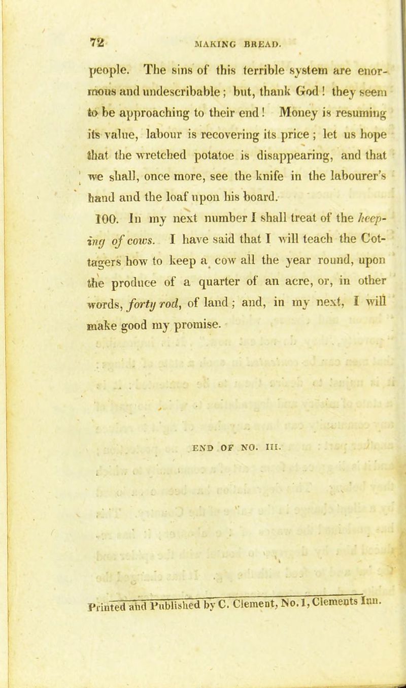 people. The sins of this terrible system are enor- mous and undescribable; but, thank God ! they seem to be approaching to their end! Money is resuming its value, labour is recovering its price ; let us hope that the wretched potatoe is disappearing, and that we shall, once more, see the knife in the labourer’s hand and the loaf upon his board. 100. In my next number I shall treat of the hccp- inn of cores. I have said that I will teach the Cot- tagers how to keep a cow all the year round, upon the produce of a quarter of an acre, or, in other words, forty rod, of land; and, in my next, I will make good my promise. end of no. in. o Printed ahd Published byC. Clement, No. 1, Clements Inn.